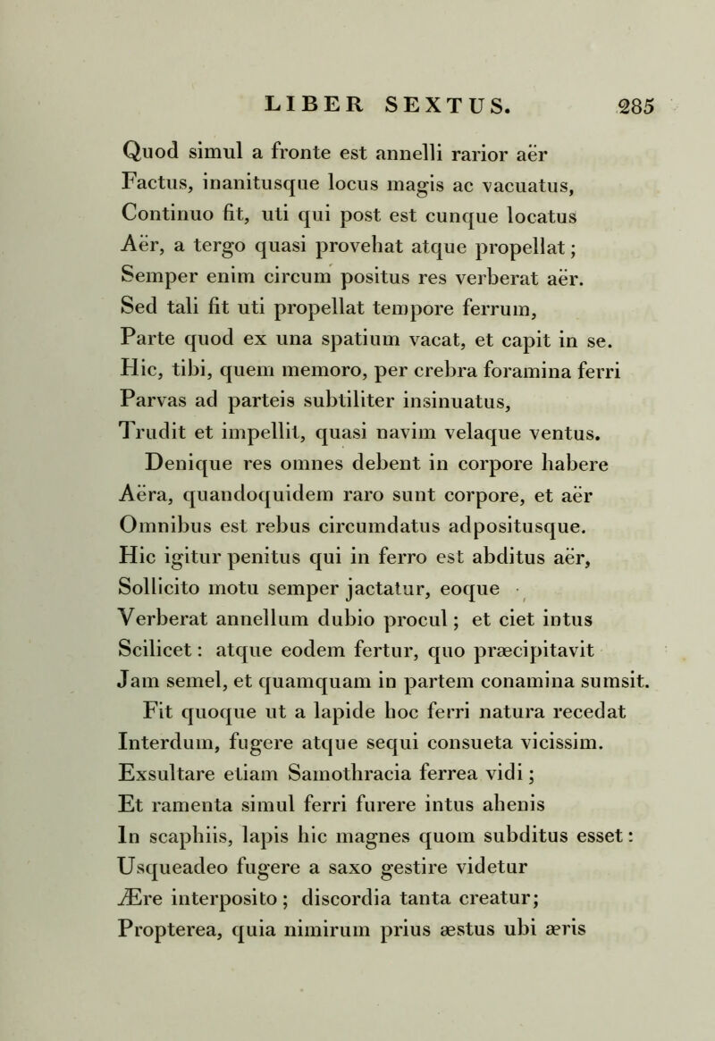 Quod simul a fronte est annelli rarior aer Factus, inanitusque locus magis ac vacuatus, Continuo fit, uti qui post est cunque locatus Aer, a tergo quasi provehat atque propellat; Semper enim circum positus res verberat aer. Sed tali fit uti propellat tempore ferrum, Parte quod ex una spatium vacat, et capit in se. H ic, tibi, quem memoro, per crebra foramina ferri Parvas ad parteis subtiliter insinuatus. Trudit et impellit, quasi navim velaque ventus. Denique res omnes debent in corpore habere Aera, quandoquidem raro sunt corpore, et aer Omnibus est rebus circumdatus adpositusque. Hic igitur penitus qui in ferro est abditus aer, Sollicito motu semper jactatur, eoque Verberat annellum dubio procul; et ciet intus Scilicet: atque eodem fertur, quo praecipitavit Jam semel, et quamquam in partem conamina sumsit. Fit quoque ut a lapide hoc ferri natura recedat Interdum, fugere atque sequi consueta vicissim. Exsultare etiam Samothracia ferrea vidi; Et ramenta simul ferri furere intus ahenis ln scaphiis, lapis hic magnes quom subditus esset: Usqueadeo fugere a saxo gestire videtur iEre interposito; discordia tanta creatur; Propterea, quia nimirum prius aestus ubi aeris