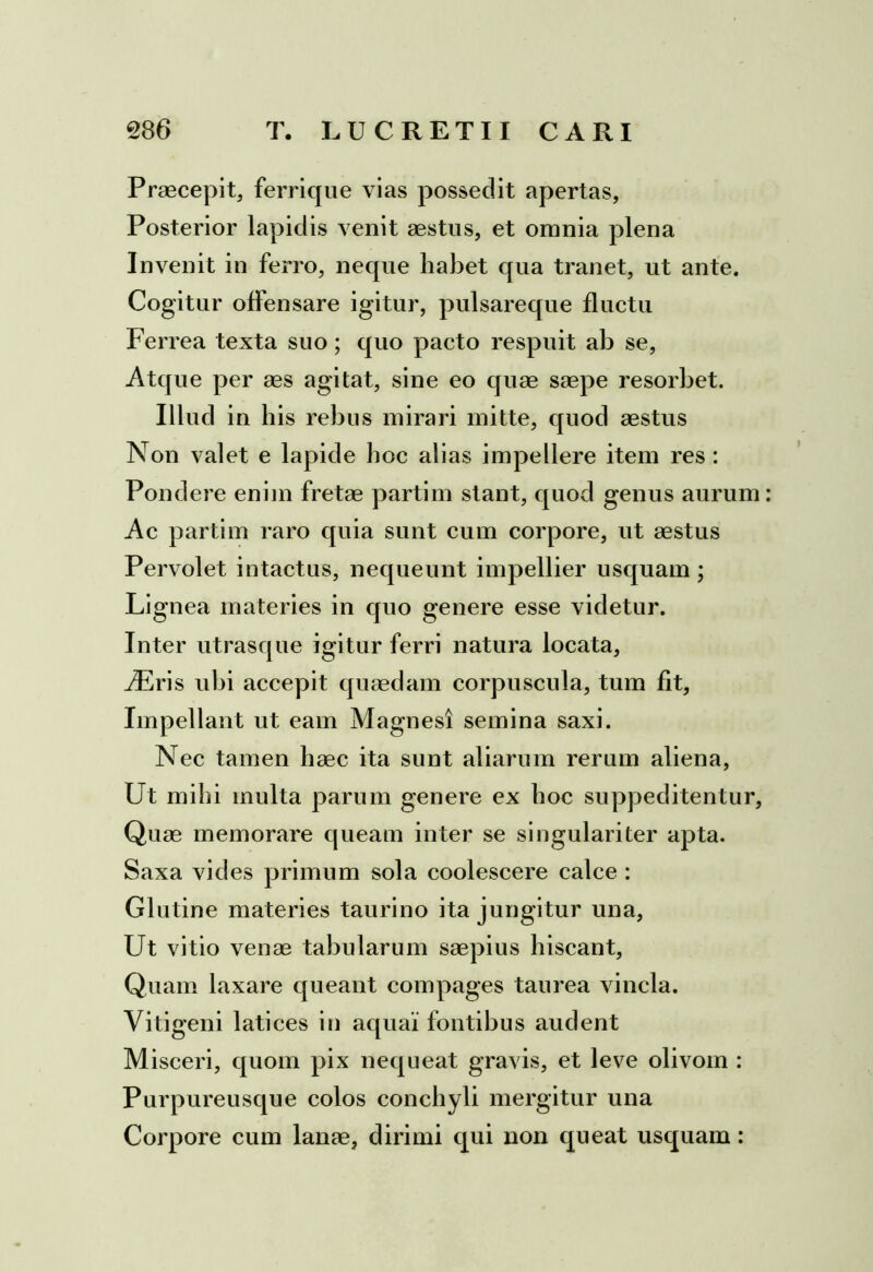 Praecepit, ferrique vias possedit apertas, Posterior lapidis venit aestus, et omnia plena Invenit in ferro, neque habet qua tranet, ut ante. Cogitur offensare igitur, pulsareque fluctu Ferrea texta suo; quo pacto respuit ab se, Atque per aes agitat, sine eo quae saepe resorbet. Illud in his rebus mirari mitte, quod aestus Non valet e lapide hoc alias impellere item res : Pondere enim fretae partim stant, quod genus aurum Ac partim raro quia sunt cum corpore, ut aestus Pervolet intactus, nequeunt impellier usquam; Lignea materies in quo genere esse videtur. Inter utrasque igitur ferri natura locata, iEris ubi accepit quaedam corpuscula, tum fit. Impellant ut eam Magnes! semina saxi. Nec tamen haec ita sunt aliarum rerum aliena, Ut mihi multa parum genere ex hoc suppeditentur, Quae memorare queam inter se singulariter apta. Saxa vides primum sola coolescere calce : Glutine materies taurino ita jungitur una, Ut vitio venae tabularum saepius hiscant, Quam laxare queant compages taurea vincla. Vitigeni latices in aqua! fontibus audent Misceri, quom pix nequeat gravis, et leve olivom : Purpureusque colos conchyli mergitur una Corpore cum lanae, dirimi qui non queat usquam: