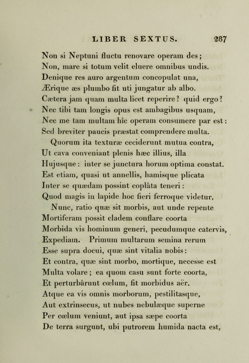 Non si Neptuni fluctu renovare operam des; Non, mare si totum velit eluere omnibus undis. Denique res auro argentum concopulat una, iErique aes plumbo fit uti jungatur ab albo. Caetera jam quam multa licet reperire? quid ergo? Nec tibi tam longis opus est ambagibus usquam. Nec me tam multam hic operam consumere par est: Sed breviter paucis praestat comprendere multa. Quorum ita texturae ceciderunt mutua contra. Ut cava conveniant plenis haec illius, illa Huj usque : inter se junctura horum optima constat. Est etiam, quasi ut annellis, hamisque plicata Inter se quaedam possint copl&ta teneri: Quod magis in lapide hoc fieri ferroque videtur. Nunc, ratio quae sit morbis, aut unde repente Mortiferam possit cladem conflare coorta Morbida vis hominum generi, pecudumque catervis, Expediam. Primum multarum semina rerum Esse supra docui, quae sint vitalia nobis: Et contra, quae sint morbo, morti que, necesse est Multa volare; ea quom casu sunt forte coorta, Et perturbarunt coelum, fit morbidus aer. Atque ea vis omnis morborum, pestilitasque. Aut extrinsecus, ut nubes nebulaeque superne Per coelum veniunt, aut ipsa saepe coorta De terra surgunt, ubi putrorem humida nacta est,