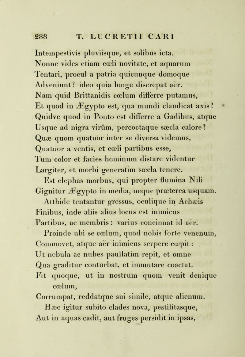 Intempestivis pluviisque, et solibus icta. Nonne vicies etiam coeli novitate, et aquarum Tentari, procul a patria quicunque domoque Adveniunt? ideo quia longe discrepat aer. Nam quid Brittanidis coelum differre putamus, Et quod in JEgypto est, qua mundi claudicat axis? Quidve quod in Ponto est differre a Gadibus, atque Usque ad nigra virum, percoctaque saecla calore? Quae quom quatuor inter se diversa videmus, Quatuor a ventis, et coeli partibus esse, Tum color et facies hominum distare videntur Largiter, et morbi generatim saecla tenere. Est elephas morbus, qui propter flumina Nili Gignitur iEgypto in media, neque praeterea usquam. Atthide tentantur gressus, oculique in Achaeis Finibus, inde aliis alius locus est inimicus Partibus, ac membris : varius concinnat id aer. Proinde ubi se coelum, quod nobis forte venenum. Commovet, atque aer inimicus serpere coepit: Ut nebula ac nubes paullatim repit, et omne Qua graditur conturbat, et immutare coactat. Fit quoque, ut in nostrum quom venit denique coelum, Corrumpat, reddatque sui simile, atque alienum. Haec igitur subito clades nova, pestilitasque. Aut in aquas cadit, aut fruges persidit in ipsas,