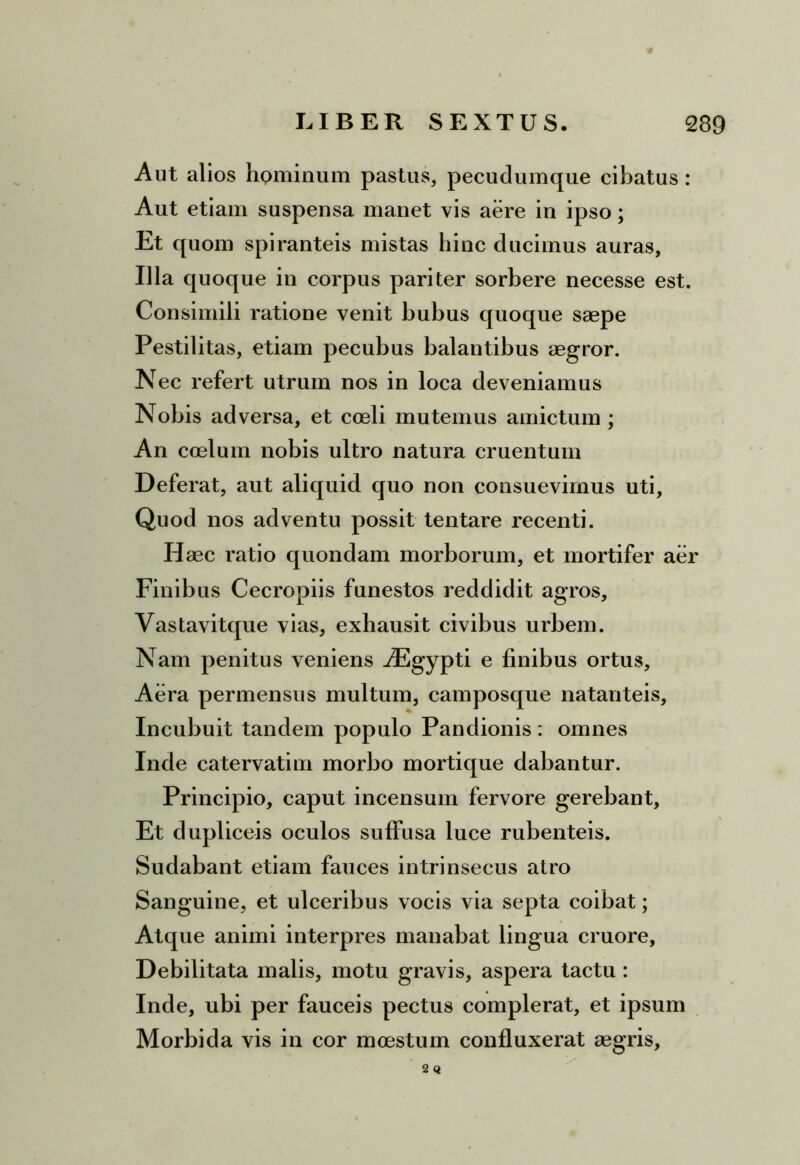 Aut alios hominum pastus, pecudumque cibatus: Aut etiam suspensa manet vis aere in ipso; Et quom spiranteis mistas hinc ducimus auras, Illa quoque in corpus pariter sorbere necesse est. Consimili ratione venit bubus quoque saepe Pestilitas, etiam pecubus balantibus aegror. Nec refert utrum nos in loca deveniamus Nobis adversa, et coeli mutemus amictum ; An coelum nobis ultro natura cruentum Deferat, aut aliquid quo non consuevimus uti, Quod nos adventu possit tentare recenti. Haec ratio quondam morborum, et mortifer aer Finibus Cecropiis funestos reddidit agros, Vastavitque vias, exhausit civibus urbem. Nam penitus veniens AEgypti e finibus ortus. Aera permensus multum, camposque natariteis. Incubuit tandem populo Pandionis : omnes Inde catervatim morbo mortique dabantur. Principio, caput incensum fervore gerebant. Et dupliceis oculos suffusa luce rubenteis. Sudabant etiam fauces intrinsecus atro Sanguine, et ulceribus vocis via septa coibat; Atque animi interpres manabat lingua cruore, Debilitata malis, motu gravis, aspera tactu : Inde, ubi per fauceis pectus complerat, et ipsum Morbida vis in cor moestum confluxerat aegris, 2 Q