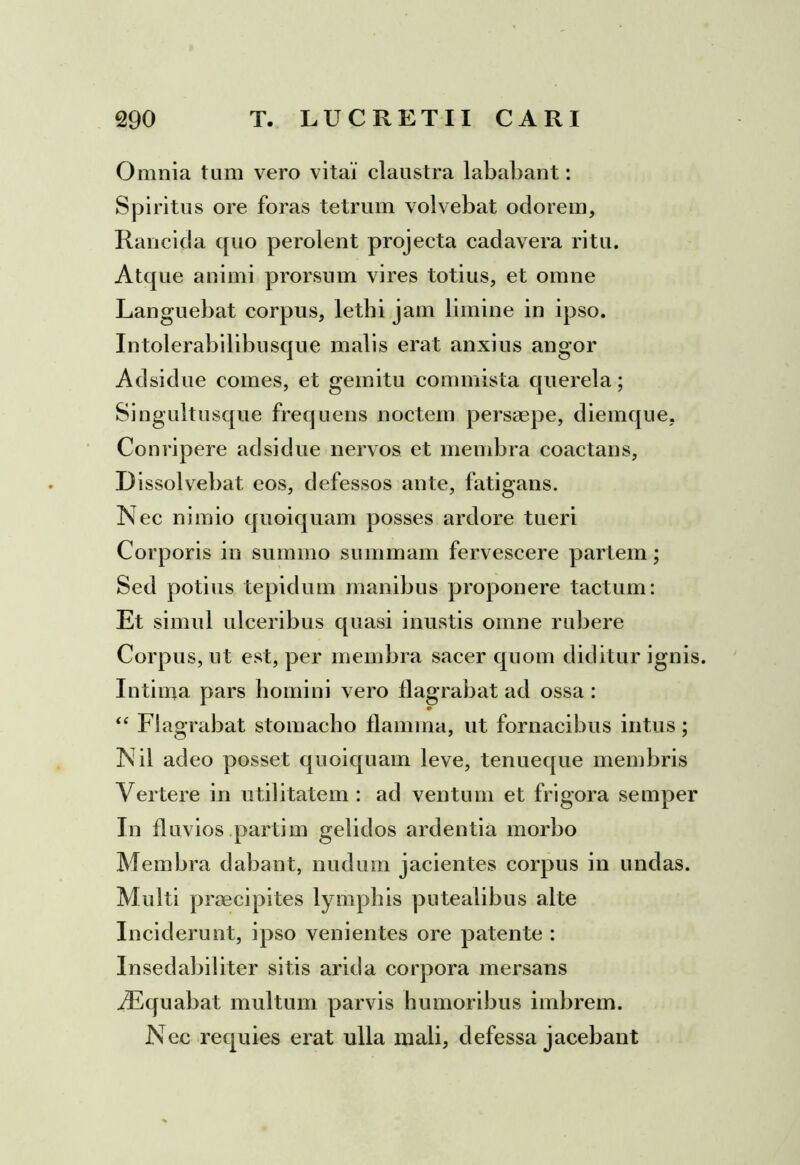 Omnia tum vero vitai claustra lababant: Spiritus ore foras tetrum volvebat ociorem, Rancida quo perolent projecta cadavera ritu. Atque animi prorsum vires totius, et omne Languebat corpus, letbi jam limine in ipso. Intolerabilibusque malis erat anxius angor Aclsidue comes, et gemitu commista querela; Singultusque frequens noctem persaepe, diemque, Conripere aclsidue nervos et membra coactans. Dissolvebat eos, defessos ante, fatigans. Nec nimio quoiquam posses ardore tueri Corporis in summo summam fervescere partem; Secl potius tepidum manibus proponere tactum: Et simul ulceribus quasi inustis omne rubere Corpus, ut est, per membra sacer quom diditur ignis. Intima pars homini vero flagrabat aci ossa : “ Flagrabat stomacho flamma, ut fornacibus intus; N il adeo posset quoiquam leve, tenueque membris Vertere in utilitatem : aci ventum et frigora semper In fluvios partim gelidos ardentia morbo Membra dabant, nudum jacientes corpus in uncias. Multi praecipites lymphis putealibus alte Inciderunt, ipso venientes ore patente : Insedabiliter sitis arida corpora mersans /Equabat multum parvis humoribus imbrem. Nec requies erat ulla mali, defessa jacebant