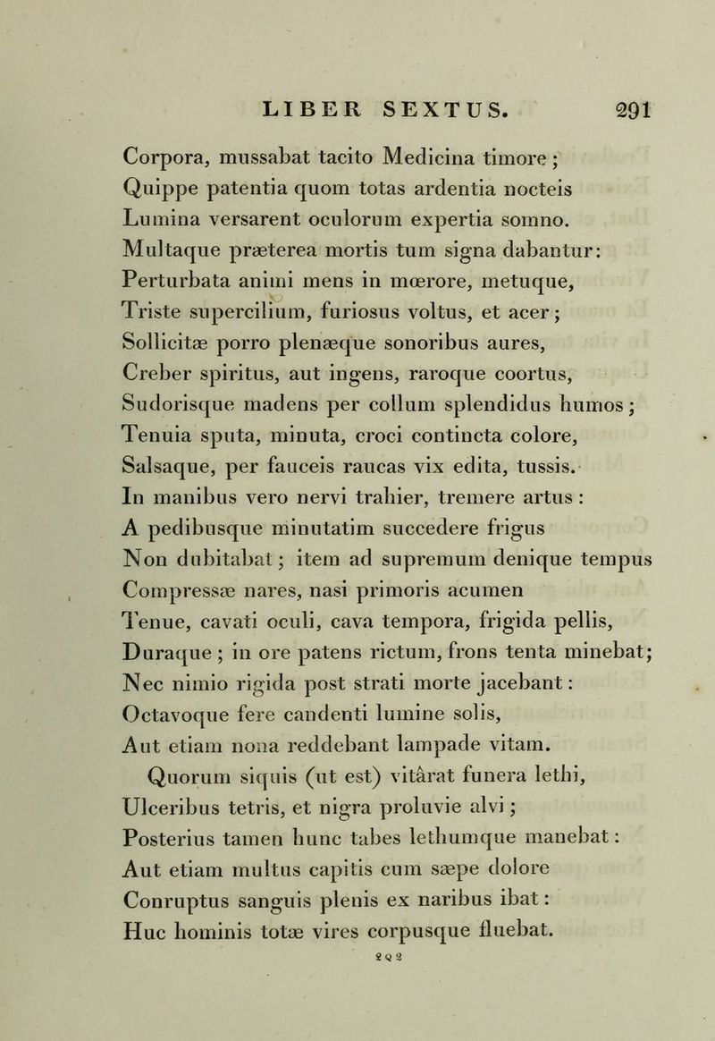 Corpora, mussabat tacito Medicina timore; Quippe patentia quom totas ardentia nocteis Lumina versarent oculorum expertia somno. Multaque praeterea mortis tum signa dabantur: Perturbata animi mens in moerore, metuque. Triste supercilium, furiosus voltus, et acer; Sollicitae porro plenaeque sonoribus aures, Creber spiritus, aut ingens, raroque coortus, Sudorisque madens per collum splendidus humos; Tenuia sputa, minuta, croci contincta colore. Salsaque, per fauceis raucas vix edita, tussis. In manibus vero nervi trahier, tremere artus : A pedibusque minutatim succedere frigus Non dubitabat; item ad supremum denique tempus Compressae nares, nasi primoris acumen Tenue, cavati oculi, cava tempora, frigida pellis, Duraque ; in ore patens rictum, frons tenta minebat; Nec nimio rigida post strati morte jacebant: Octavoque fere candenti lumine solis, Aut etiam nona reddebant lampade vitam. Quorum siquis (ut est) vitarat funera lethi, Ulceribus tetris, et nigra proluvie alvi; Posterius tamen hunc tabes letliumque manebat: Aut etiam multus capitis cum saepe dolore Conruptus sanguis plenis ex naribus ibat: Huc hominis totae vires corpusque fluebat. 2 Q 3