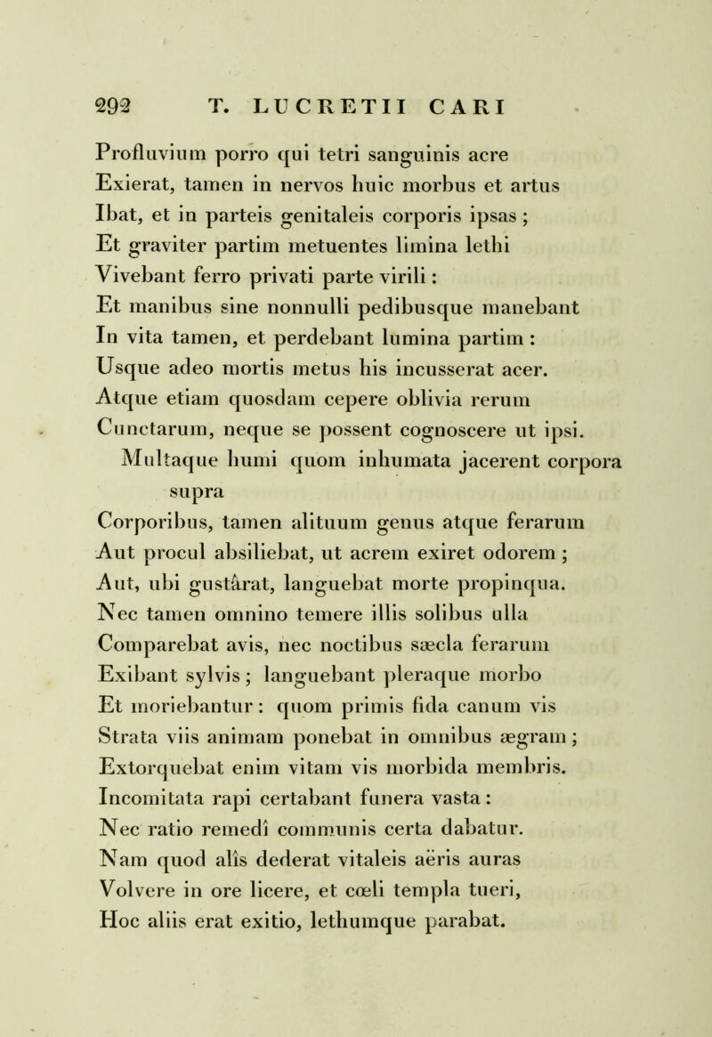 Profluvium porro qui tetri sanguinis acre Exierat, tamen in nervos huic morbus et artus Ibat, et in parteis genitaleis corporis ipsas ; Et graviter partim metuentes limina lethi Vivebant ferro privati parte virili: Et manibus sine nonnulli pedibusque manebant In vita tamen, et perdebant lumina partim : Usque adeo mortis metus his incusserat acer. Atque etiam quosdam cepere oblivia rerum Cunctarum, neque se possent cognoscere ut ipsi. Multaque humi quom inhumata jacerent corpora supra Corporibus, tamen alituum genus atque ferarum Aut procul absiliebat, ut acrem exiret odorem ; Aut, ubi gustarat, languebat morte propinqua. Nec tamen omnino temere illis solibus ulla Comparebat avis, nec noctibus saecla ferarum Exibant sylvis ; languebant pleraque morbo Et moriebantur: quom primis fida canum vis Strata viis animam ponebat in omnibus aegram; Extorquebat enim vitam vis morbida membris. Incomitata rapi certabant funera vasta: Nec ratio remedi communis certa dabatur. Nam quod alis dederat vitaleis aeris auras Volvere in ore licere, et coeli templa tueri, PIoc aliis erat exitio, lethumque parabat.