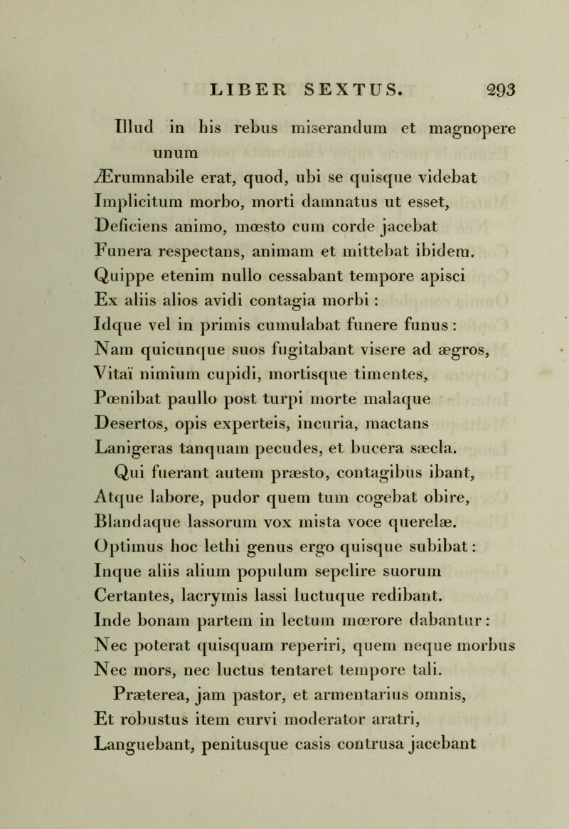 Illud in his rebus miserandum et magnopere unum JErumnabile erat, quod, ubi se quisque videbat Implicitum morbo, morti damnatus ut esset, Deliciens animo, moesto eum corde jacebat Funera respectans, animam et mittebat ibidem. Quippe etenim nullo cessabant tempore apisci Ex aliis alios avidi contagia morbi : Idque vel in primis cumulabat funere funus: Nam quicunque suos fugitabant visere ad aegros, Vitai nimium cupidi, mortisque timentes, Poenibat paullo post turpi morte malaque Desertos, opis experteis, incuria, mactans Lanigeras tanquam pecudes, et bucera saecla. Qui fuerant autem praesto, contagibus ibant. Atque labore, pudor quem tum cogebat obire, Blandaque lassorum vox mista voce querelae. Optimus hoc lethi genus ergo quisque subibat: Inque aliis alium populum sepelire suorum Certantes, lacrymis lassi luctuque redibant. Inde bonam partem in lectum moerore dabantur: Nec poterat quisquarn reperiri, quem neque morbus Nec mors, nec luctus tentaret tempore tali. Praeterea, jam pastor, et armentarius omnis. Et robustus item curvi moderator aratri, Languebant, penitusque casis contrusa jacebant