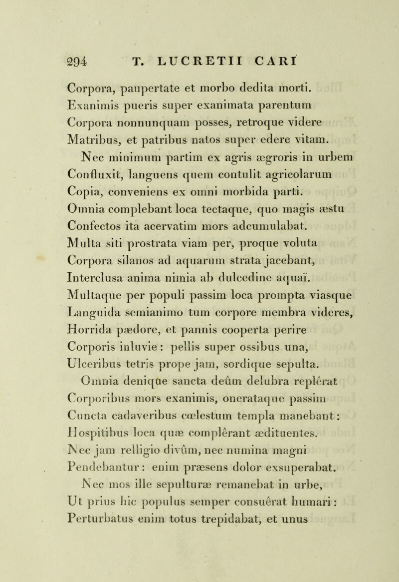 Corpora, paupertate et morbo dedita morti. Exanimis pueris super exanimata parentum Corpora nonnunquam posses, retroque videre Matribus, et patribus natos super edere vitam. Nec minimum partim ex agris aegroris in urbem Confluxit, languens quem contulit agricolarum Copia, conveniens ex omni morbida parti. Omnia complebant loca tectaque, quo magis aestu Confectos ita acervatim mors adcumulabat. Multa siti prostrata viam per, proque voluta Corpora silanos ad aquarum strata jacebant, Interclusa anima nimia ab dulcedine aquai. Multaque per populi passim loca prompta viasque Languida semianimo tum corpore membra videres, Horrida paedore, et pannis cooperta perire Corporis inluvie : pellis super ossibus una, Ulceribus tetris prope jam, sordique sepulta. Omnia deniqCie sancta deum delubra repIerat Corporibus mors exanimis, onerataque passim Cuncta cadaveribus coelestum templa manebant: Hospitibus loca quae complerant aedituentes. Nec jam relligio divum, nec numina magni Pendebantur : enim praesens dolor exsuperabat. Nec mos ille sepulturae remanebat in urbe, Ut prius hic populus semper consuerat humari: Perturbatus enim totus trepidabat, et unus