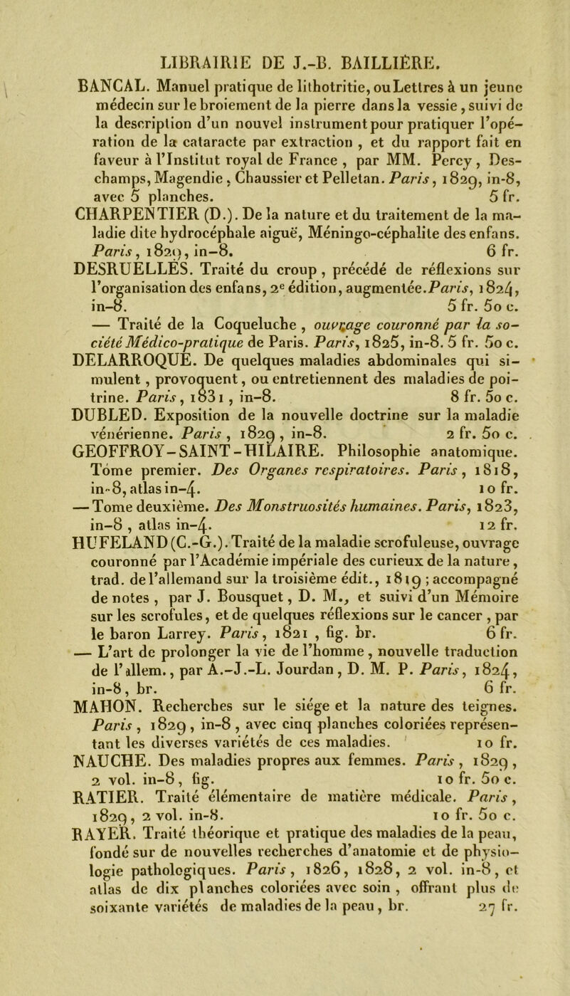 LIBRAIRIE DE J.-B. BAILLIÈRE. BANCAL. Manuel pratique de lithotritie, ouLettres à un jeune médecin sur le broiement de la pierre dans la vessie, suivi de la description d’un nouvel instrument pour pratiquer l’opé- ration de la cataracte par extraction , et du rapport fait en faveur à l’Institut royal de France , par MM. Percy, Des- champs, Magendie , Chaussieret Pelletan. Paris, 182g, in-8, avec 5 planches. 5 fr. CHARPENTIER (D.). De la nature et du traitement de la ma- ladie dite hydrocéphale aiguë, Méningo-céphalile desenfans. Paris, 1820, in-8. 6 fr. DESRUELLÉS. Traité du croup , précédé de réflexions sur l’organisation des enfans, 2e édition, augmentée.Paris, 1824, in-8. 5 fr. 5o c. — Traité de la Coqueluche , ouvrage couronné par la so- ciété Médico-pratique de Paris. Paris, 1825, in-8. 5 fr. 5o c. DELARROQUE. De quelques maladies abdominales qui si- mulent , provoquent, ou entretiennent des maladies de poi- trine. Paris, 1831 , in-8. 8 fr. 5o c. DUBLED. Exposition de la nouvelle doctrine sur la maladie vénérienne. Paris , 182g, in-8. 2 fr. 5o c. . GEOFFROY - SAINT - HILAIRE. Philosophie anatomique. Tome premier. Des Organes respiratoires. Paris, 1818, in-8, atlasin~4- 10 fr. — Tome deuxième. Des Monstruosités humaines. Paris, 1828, in-8 , atlas in-4- 12 fr. HUFELAND (C.-G.). Traité de la maladie scrofuleuse, ouvrage couronné par l’Académie impériale des curieux de la nature, trad. de l’allemand sur la troisième édit., 1819 ; accompagné de notes , par J. Bousquet, D. Mv et suivi d’un Mémoire sur les scrofules, et de quelques réflexions sur le cancer , par le baron Larrey. Paris, 1821 , fig. br. 6 fr. — L’art de prolonger la vie de l’homme, nouvelle traduction de l’allem., par A.-J.-L. Jourdan, D. M. P. Paris, 1824, in-8 , br. 6 fr. MAHON. Recherches sur le siège et la nature des teignes. Paris , 1829 , in-8 , avec cinq planches coloriées représen- tant les diverses variétés de ces maladies. 10 fr. NAUCHE. Des maladies propres aux femmes. Paris , 1829, 2 vol. in-8, fig. 10 fr. 5o c. RATIER. Traité élémentaire de matière médicale. Paris, 1829, 2 vol. in-8. 10 fr. 5o c. RAYER. Traité théorique et pratique des maladies de la peau, fondé sur de nouvelles recherches d’anatomie et de physio- logie pathologiques. Paris, 1826, 1828, 2 vol. in-8, et allas de dix planches coloriées avec soin , offrant plus de soixante variétés de maladies de la peau , br. 27 fr.