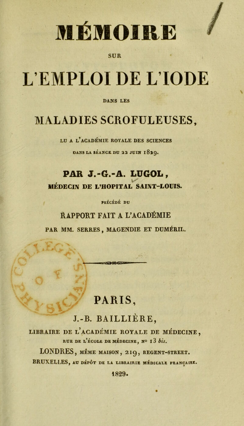 SUR L’EMPLOI DE L’IODE DANS LES MALADIES SCROFULEUSES, Lü A L’ACADÉMIE ROYALE DES SCIENCES DANS LA SEANCE- DU 22 JUIN l8ig. PAR J.-G.-A. LUGOL, MEDECIN DE L’HOPITAL SAINT-LOUIS. PRÉCÉDÉ DU Rapport fait a l’académie PAR MM. SERRES, MAGENDIE ET DUMÉRIL. PARIS, J.-B. BAILLIÈRE, LIBRAIRE DE l’aCADÉMIE ROYALE DE MEDECINE, rue de l’école de médecine , n° 13 bis. LONDRES, MEME MAISON, 219, REGENT-STREET. BRUXELLES, au dépôt de la librairie médicale française. * • 1829.