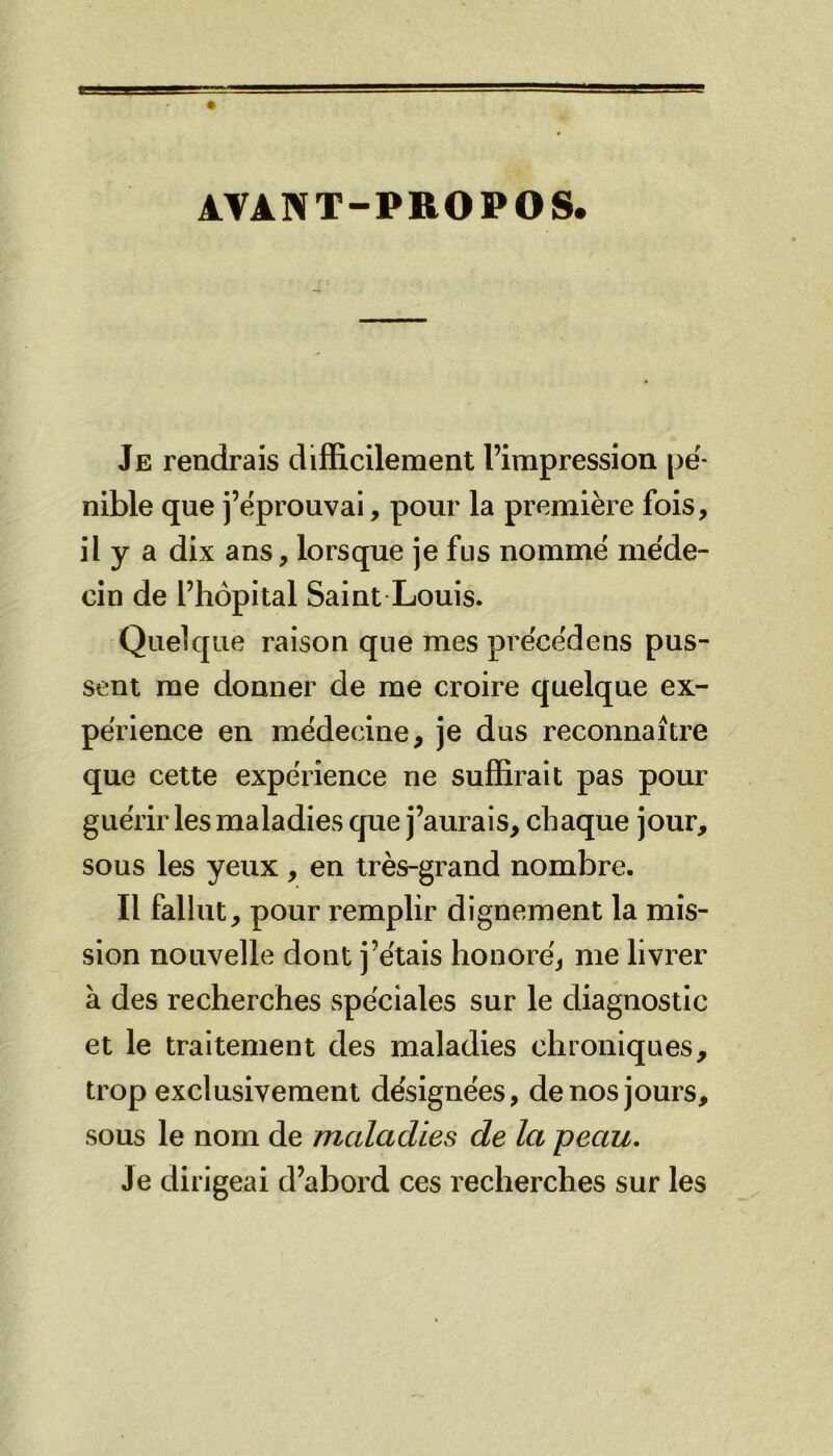 AVANT-PROPOS. Je rendrais difficilement l’impression pé- nible que j’éprouvai, pour la première fois, il y a dix ans, lorsque je fus nommé méde- cin de l’hôpital Saint Louis. Quelque raison que mes précédé ns pus- sent me donner de me croire quelque ex- périence en médecine, je dus reconnaître que cette expérience ne suffirait pas pour guérir les maladies que j’aurais, chaque jour, sous les yeux, en très-grand nombre. Il fallut, pour remplir dignement la mis- sion nouvelle dont j’étais honoré, me livrer à des recherches spéciales sur le diagnostic et le traitement des maladies chroniques, trop exclusivement désignées, de nos jours, sous le nom de maladies de la peau. Je dirigeai d’abord ces recherches sur les