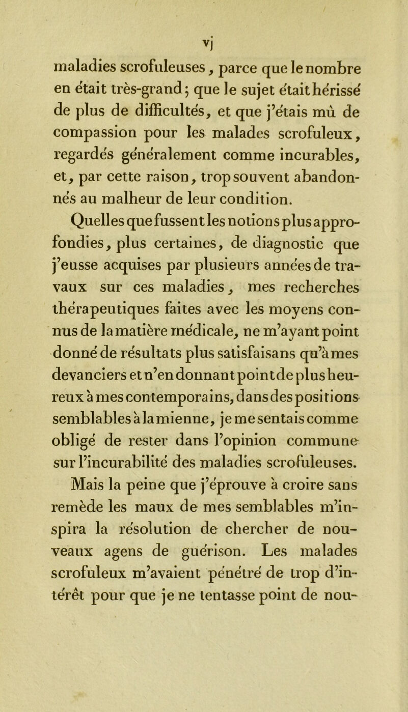 maladies scrofuleuses , parce que le nombre en était très-grand; que le sujet était hérisse' de plus de difficultés, et que j’étais mù de compassion pour les malades scrofuleux, regardés généralement comme incurables, et, par cette raison, trop souvent abandon- nés au malheur de leur condition. Quelles que fussent les notion s plus appro- fondies, plus certaines, de diagnostic que j’eusse acquises par plusieurs années de tra- vaux sur ces maladies, mes recherches thérapeutiques faites avec les moyens con- nus de la matière médicale, ne m’ayant point donné de résultats plus satisfaisant qu’à mes devanciers et n’en donnant point de plus heu- reux à mes contemporains, dans des positions semblables à la mienne, je me sentais comme obligé de rester dans l’opinion commune sur l’incurabilité des maladies scrofuleuses. Mais la peine que j’éprouve à croire sans remède les maux de mes semblables m’in- spira la résolution de chercher de nou- veaux agens de guérison. Les malades scrofuleux m’avaient pénétré de trop d’in- térêt pour que je ne tentasse point de nou-