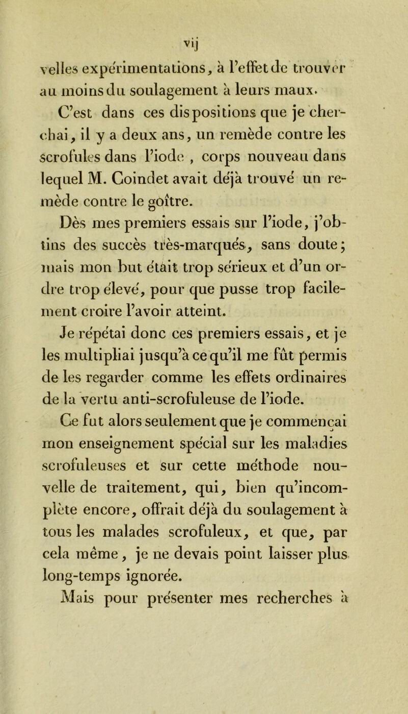 V,J velles expérimentations, à l’effet de trouver au moins du soulagement à leurs maux. C’est dans ces dispositions que je cher- chai, il y a deux ans, un remède contre les scrofules dans l’iode , corps nouveau dans lequel M. Coindet avait déjà trouvé un re- mède contre le goitre. Dès mes premiers essais sur l’iode, j’ob- tins des succès très-marqués, sans doute; mais mon but était trop sérieux et d’un or- dre trop élevé, pour que pusse trop facile- ment croire l’avoir atteint. Je répétai donc ces premiers essais, et je les multipliai jusqu’à ce qu’il me fut permis de les regarder comme les effets ordinaires de la vertu anti-scrofuleuse de l’iode. Ce fut alors seulement que je commençai mon enseignement spécial sur les maladies scrofuleuses et sur cette méthode nou- velle de traitement, qui, bien qu’incom- plète encore, offrait déjà du soulagement à tous les malades scrofuleux, et que, par cela même , je ne devais point laisser plus long-temps ignorée. Mais pour présenter mes recherches à
