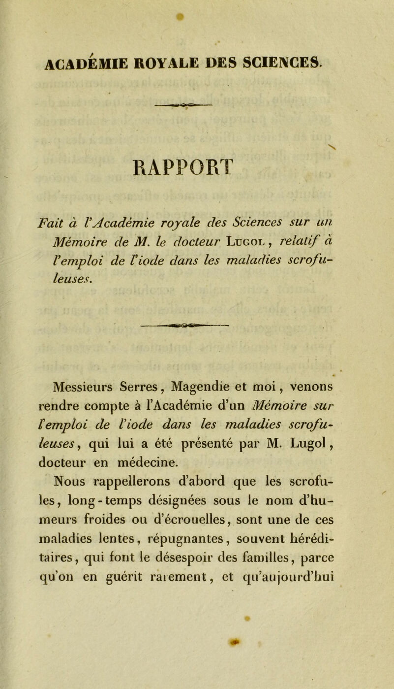 ACADEMIE ROYALE DES SCIENCES. RAPPORT Fait à VAcadémie royale des Sciences sur un Mémoire de M. le docteur Lugol , relatif à Vemploi de Viode dans les maladies scrofu- leuses. Messieurs Serres, Magendie et moi, venons rendre compte à l’Académie d’un Mémoire sur l'emploi de l'iode dans les maladies scrofu- leuses , qui lui a été présenté par M. Lugol, docteur en médecine. Nous rappellerons d’abord que les scrofu- les, long-temps désignées sous le nom d’hu- rneurs froides ou d’écrouelles, sont une de ces maladies lentes, répugnantes, souvent hérédi- taires , qui font le désespoir des familles, parce qu’on en guérit rarement, et qu’aujourd’hui