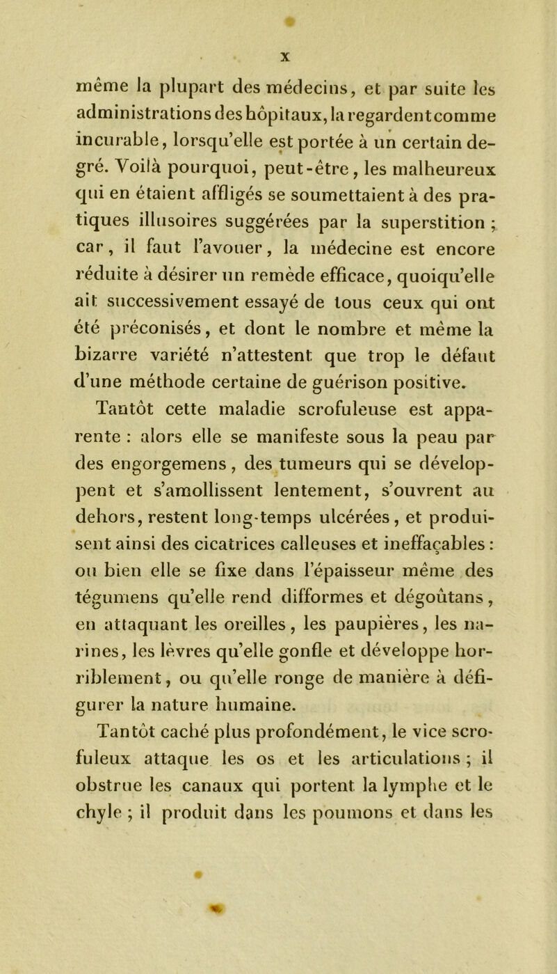 même la plupart des médecins, et par suite les administrations des hôpitaux, la regardent comme incurable, lorsqu’elle est portée à un certain de- gré. Voilà pourquoi, peut-être, les malheureux qui en étaient affligés se soumettaient à des pra- tiques illusoires suggérées par la superstition ; car, il faut l’avouer, la médecine est encore réduite à désirer un remède efficace, quoiqu’elle ait successivement essayé de tous ceux qui ont été préconisés, et dont le nombre et même la bizarre variété n’attestent: que trop le défaut d’une méthode certaine de guérison positive. Tantôt cette maladie scrofuleuse est appa- rente : alors elle se manifeste sous la peau par des engorgemens, des tumeurs qui se dévelop- pent et s’amollissent lentement, s’ouvrent au dehors, restent long temps ulcérées, et produi- sent ainsi des cicatrices calleuses et ineffaçables : ou bien elle se fixe dans l’épaisseur même des tégumens quelle rend difformes et dégoûtans, en attaquant les oreilles, les paupières, les na- rines, les lèvres qu’elle gonfle et développe hor- riblement , ou qu’elle ronge de manière à défi- gurer la nature humaine. Tantôt caché plus profondément, le vice scro- fuleux attaque les os et les articulations ; il obstrue les canaux qui portent la lymplie et le chyle ; il produit dans les poumons et dans les