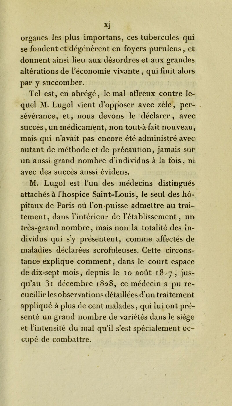 xj organes les plus importans, ces tubercules qui se fondent et dégénèrent en foyers purulens, et donnent ainsi lieu aux désordres et aux grandes altérations de l’économie vivante , qui finit alors par y succomber. Tel est, en abrégé, le mal affreux contre le- quel M. Lugol vient d’opposer avec zèle, per- sévérance, et, nous devons le déclarer, avec succès, un médicament, non tout-à-fait nouveau, mais qui n’avait pas encore été administré avec autant de méthode et de précaution, jamais sur un aussi grand nombre d’individus à la fois, ni avec des succès aussi évidens, M. Lugol est l’un des médecins distingués attachés à l’hospice Saint-Louis, le seul des hô- pitaux de Paris où l’on puisse admettre au trai- tement, dans l’intérieur de l’établissement, un très-grand nombre, mais non la totalité des in- dividus qui s’y présentent, comme affectés de maladies déclarées scrofuleuses. Cette circons- tance explique comment, dans le court espace de dix-sept mois, depuis le io août 18/7 , jus- qu’au 3i décembre 1828, ce médecin a pu re- cueillir les observations détaillées d’un traitement appliqué à plus de cent malades, qui lui ont pré- senté un grand nombre de variétés dans le siège et l’intensité du mal qu’il s’est spécialement oc- cupé de combattre.