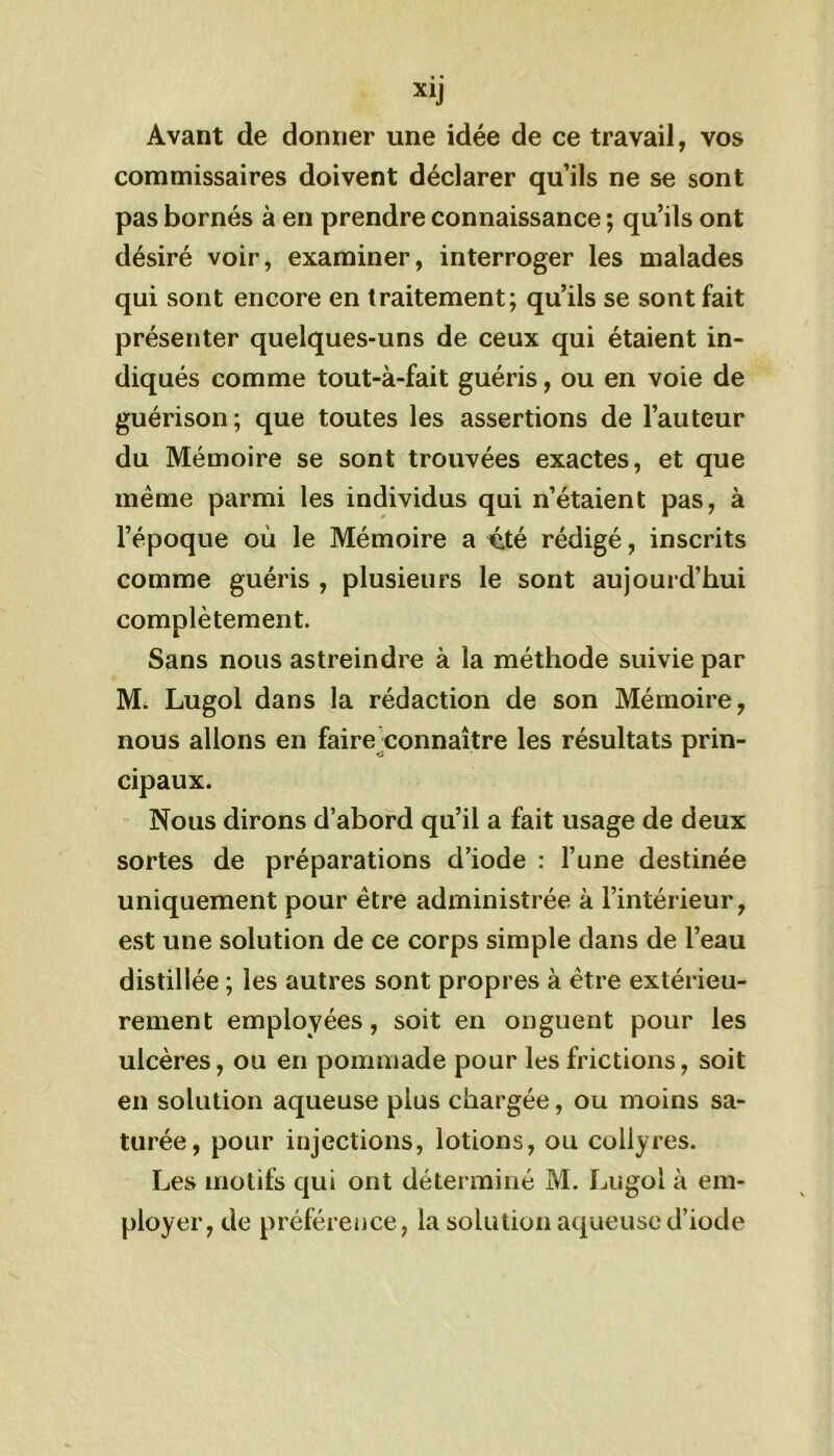 Avant de donner une idée de ce travail, vos commissaires doivent déclarer qu’ils ne se sont pas bornés à en prendre connaissance ; qu’ils ont désiré voir, examiner, interroger les malades qui sont encore en traitement; qu’ils se sont fait présenter quelques-uns de ceux qui étaient in- diqués comme tout-à-fait guéris, ou en voie de guérison ; que toutes les assertions de l’auteur du Mémoire se sont trouvées exactes, et que meme parmi les individus qui n’étaient pas, à l’époque où le Mémoire a vXé rédigé, inscrits comme guéris , plusieurs le sont aujourd’hui complètement. Sans nous astreindre à la méthode suivie par M. Lugol dans la rédaction de son Mémoire, nous allons en faire connaître les résultats prin- cipaux. Nous dirons d’abord qu’il a fait usage de deux sortes de préparations d’iode : l’une destinée uniquement pour être administrée à l’intérieur, est une solution de ce corps simple dans de l’eau distillée ; les autres sont propres à être extérieu- rement employées, soit en onguent pour les ulcères, ou en pommade pour les frictions, soit en solution aqueuse plus chargée, ou moins sa- turée, pour injections, lotions, ou collyres. Les motifs qui ont déterminé M. Lugol à em- ployer, de préférence, la solution aqueuse d’iode