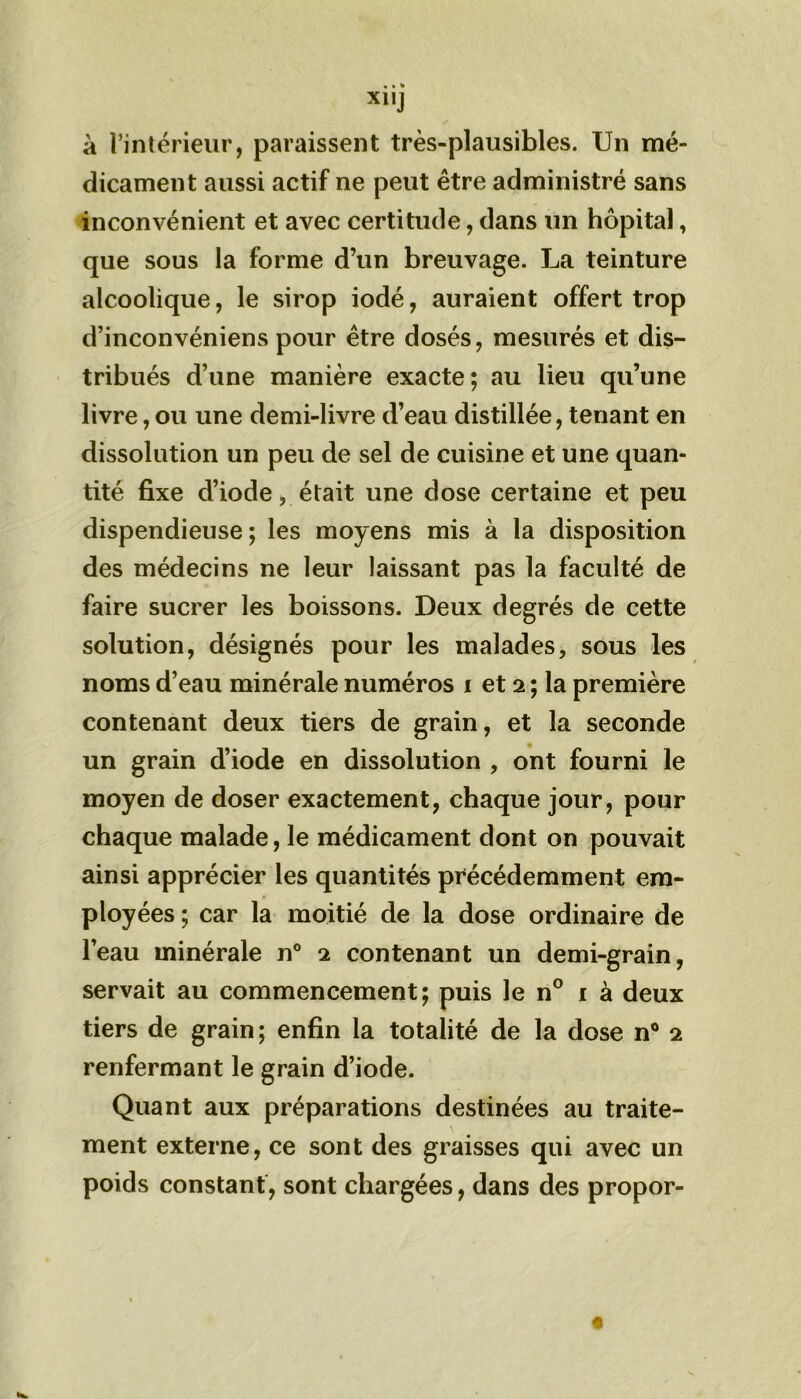 XllJ à l’intérieur, paraissent très-plausibles. Un mé- dicament aussi actif ne peut être administré sans inconvénient et avec certitude, dans un hôpital, que sous la forme d’un breuvage. La teinture alcoolique, le sirop iodé, auraient offert trop d’inconvéniens pour être dosés, mesurés et dis- tribués d’une manière exacte; au lieu qu’une livre, ou une demi-livre d’eau distillée, tenant en dissolution un peu de sel de cuisine et une quan- tité fixe d’iode, était une dose certaine et peu dispendieuse; les moyens mis à la disposition des médecins ne leur laissant pas la faculté de faire sucrer les boissons. Deux degrés de cette solution, désignés pour les malades, sous les noms d’eau minérale numéros i et 2 ; la première contenant deux tiers de grain, et la seconde un grain d’iode en dissolution , ont fourni le moyen de doser exactement, chaque jour, pour chaque malade, le médicament dont on pouvait ainsi apprécier les quantités précédemment em- ployées ; car la moitié de la dose ordinaire de l’eau minérale n° 2 contenant un demi-grain, servait au commencement; puis le n° 1 à deux tiers de grain; enfin la totalité de la dose n° 2 renfermant le grain d’iode. Quant aux préparations destinées au traite- ment externe, ce sont des graisses qui avec un poids constant, sont chargées, dans des propor-