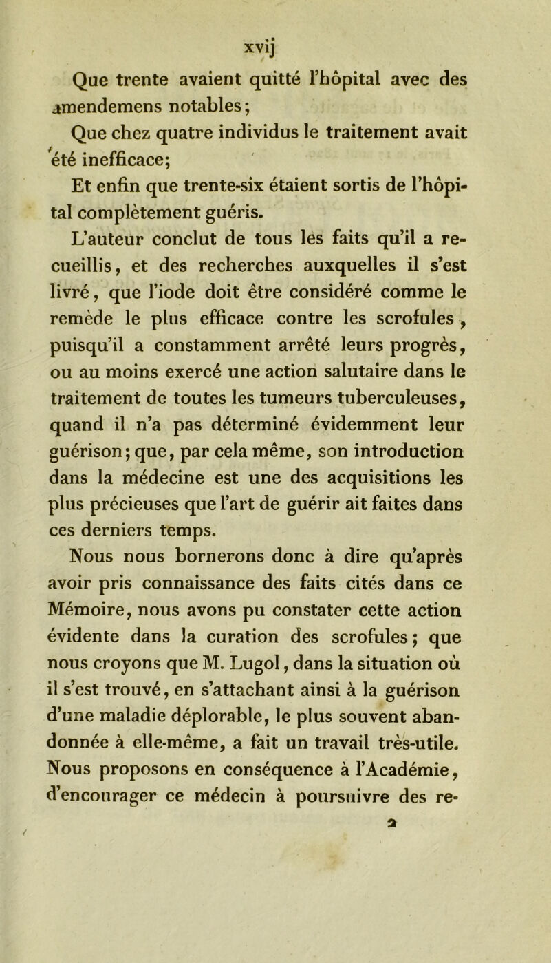 Que trente avaient quitté l’hôpital avec des amendemens notables; Que chez quatre individus le traitement avait été inefficace; Et enfin que trente-six étaient sortis de l’hôpi- tal complètement guéris. L’auteur conclut de tous les faits qu’il a re- cueillis, et des recherches auxquelles il s’est livré, que l’iode doit être considéré comme le remède le plus efficace contre les scrofules , puisqu’il a constamment arrêté leurs progrès, ou au moins exercé une action salutaire dans le traitement de toutes les tumeurs tuberculeuses, quand il n’a pas déterminé évidemment leur guérison ; que, par cela même, son introduction dans la médecine est une des acquisitions les plus précieuses que l’art de guérir ait faites dans ces derniers temps. Nous nous bornerons donc à dire qu’après avoir pris connaissance des faits cités dans ce Mémoire, nous avons pu constater cette action évidente dans la curation des scrofules ; que nous croyons que M. Lugol, dans la situation où il s’est trouvé, en s’attachant ainsi à la guérison d’une maladie déplorable, le plus souvent aban- donnée à elle-même, a fait un travail très-utile. Nous proposons en conséquence à l’Académie, d’encourager ce médecin à poursuivre des re-