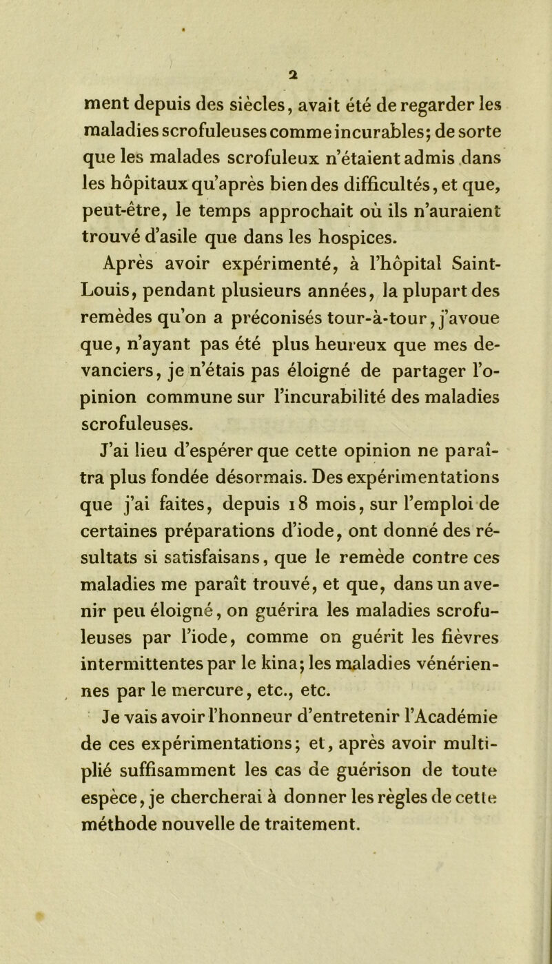 ment depuis des siècles, avait été de regarder les maladies scrofuleuses comme incurables ; de sorte que les malades scrofuleux n’étaient admis dans les hôpitaux qu’après bien des difficultés, et que, peut-être, le temps approchait où ils n’auraient trouvé d’asile que dans les hospices. Après avoir expérimenté, à l’hôpital Saint- Louis, pendant plusieurs années, la plupart des remèdes qu’on a préconisés tour-à-tour, j’avoue que, n’ayant pas été plus heureux que mes de- vanciers, je n’étais pas éloigné de partager l’o- pinion commune sur l’incurabilité des maladies scrofuleuses. J’ai lieu d’espérer que cette opinion ne paraî- tra plus fondée désormais. Des expérimentations que j’ai faites, depuis 18 mois, sur l’emploi de certaines préparations d’iode, ont donné des ré- sultats si satisfaisans, que le remède contre ces maladies me paraît trouvé, et que, dans un ave- nir peu éloigné, on guérira les maladies scrofu- leuses par l’iode, comme on guérit les fièvres intermittentes par le kina; les maladies vénérien- nes par le mercure, etc., etc. Je vais avoir l’honneur d’entretenir l’Académie de ces expérimentations; et, après avoir multi- plié suffisamment les cas de guérison de toute espèce, je chercherai à donner les règles de cetle méthode nouvelle de traitement.