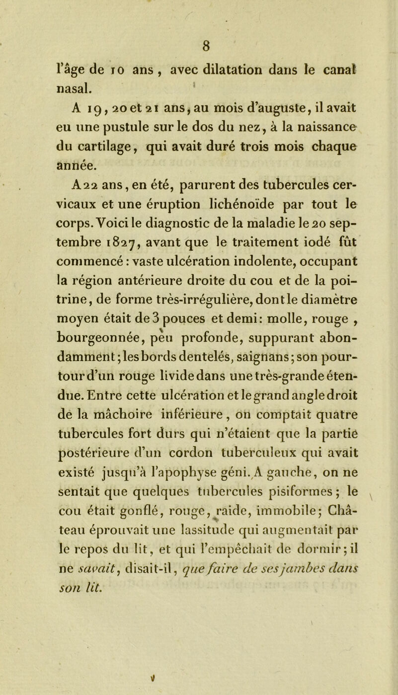 l’âge de 10 ans , avec dilatation dans le canal nasal. A 19,20 et 21 ans, au mois d’auguste, il avait eu une pustule sur le dos du nez, à la naissance du cartilage, qui avait duré trois mois chaque année. A22 ans, en été, parurent des tubercules cer- vicaux et une éruption lichénoïde par tout le corps. Voici le diagnostic de la maladie le 20 sep- tembre 1827, avant que le traitement iodé fût commencé : vaste ulcération indolente, occupant la région antérieure droite du cou et de la poi- trine, de forme très-irrégulière, dont le diamètre moyen était de3 pouces et demi: molle, rouge , bourgeonnée, peu profonde, suppurant abon- damment ; les bords dentelés, saignans ; son pour- tour d’un rouge livide dans une très-grande éten- due. Entre cette ulcération et le grand angle droit de la mâchoire inférieure , on comptait quatre tubercules fort durs qui n’étaient que la partie postérieure d’un cordon tuberculeux qui avait existé jusqu’à l’apophyse géni. A gauche, on ne sentait que quelques tubercules pisiformes ; le cou était gonflé, rouge, raide, immobile; Châ- teau éprouvait une lassitude qui augmentait par le repos du lit, et qui l’empêchait de dormir;il ne savait, disait-il, que faire de ses jambes dans son lit.