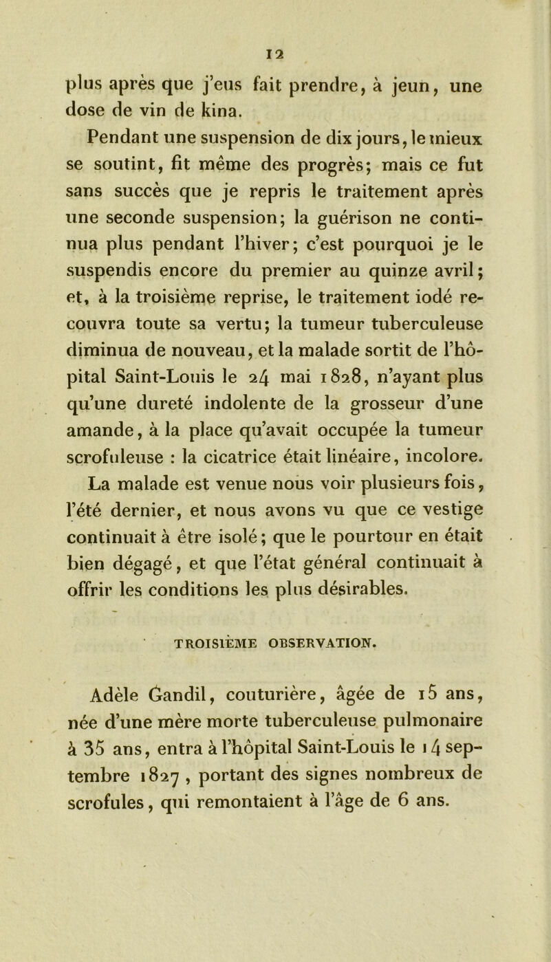 plus après que j’eus fait prendre, à jeun, une dose de vin de kina. Pendant une suspension de dix jours, le mieux se soutint, fit même des progrès; mais ce fut sans succès que je repris le traitement après une seconde suspension; la guérison ne conti- nua plus pendant l’hiver; c’est pourquoi je le suspendis encore du premier au quinze avril; et, à la troisième reprise, le traitement iodé re- couvra toute sa vertu; la tumeur tuberculeuse diminua de nouveau, et la malade sortit de l’hô- pital Saint-Louis le 24 mai 1828, n’ayant plus qu’une dureté indolente de la grosseur d’une amande, à la place qu’avait occupée la tumeur scrofuleuse : la cicatrice était linéaire, incolore. La malade est venue nous voir plusieurs fois, l’été dernier, et nous avons vu que ce vestige continuait à être isolé ; que le pourtour en était bien dégagé, et que l’état général continuait à offrir les conditions les plus désirables. TROISIÈME OBSERVATION. Adèle (ïandil, couturière, âgée de i5 ans, née d’une mère morte tuberculeuse pulmonaire à 35 ans, entra à l’hôpital Saint-Louis le 14 sep- tembre 1827 , portant des signes nombreux de scrofules, qui remontaient à l’âge de 6 ans.