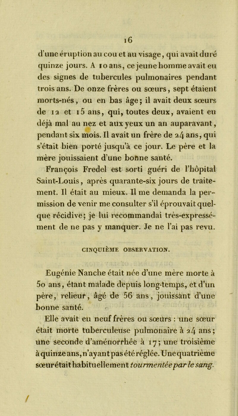 d’une éruption au cou et au visage, qui avait duré quinze jours. A 10 ans, ce jeune homme avait eu des signes de tubercules pulmonaires pendant trois ans. De onze frères ou sœurs, sept étaient morts-nés, ou en bas âge; il avait deux sœurs de 12 et i5 ans, qui, toutes deux, avaient eu déjà mal au nez et aux yeux un an auparavant, pendant six mois. Il avait un frère de 24 ans, qui s’était bien porté jusqu’à ce jour. Le père et la mère jouissaient d’une bonne santé. François Fredel est sorti guéri de l’bôpital Saint-Louis, après quarante-six jours de traite- ment. Il était au mieux. Il me demanda la per- mission de venir me consulter s’il éprouvait quel- que récidive; je lui recommandai très-expressé- ment de ne pas y manquer. Je ne l’ai pas revu. CINQUIÈME OBSERVATION. Eugénie Nanche était née d’une mère morte à 5o ans, étant malade depuis long-temps, et d’un père, relieur, âgé de 56 ans, jouissant d’une bonne santé. r Elle avait eu neuf frères ou sœurs : une sœur était morte tuberculeuse pulmonaire à 24 ans; une seconde d’aménorrhée à 17; une troisième à quinze ans,n’ayan t pas été réglée. Une quatrième sœur était habituellement tourmentée par le sang. /