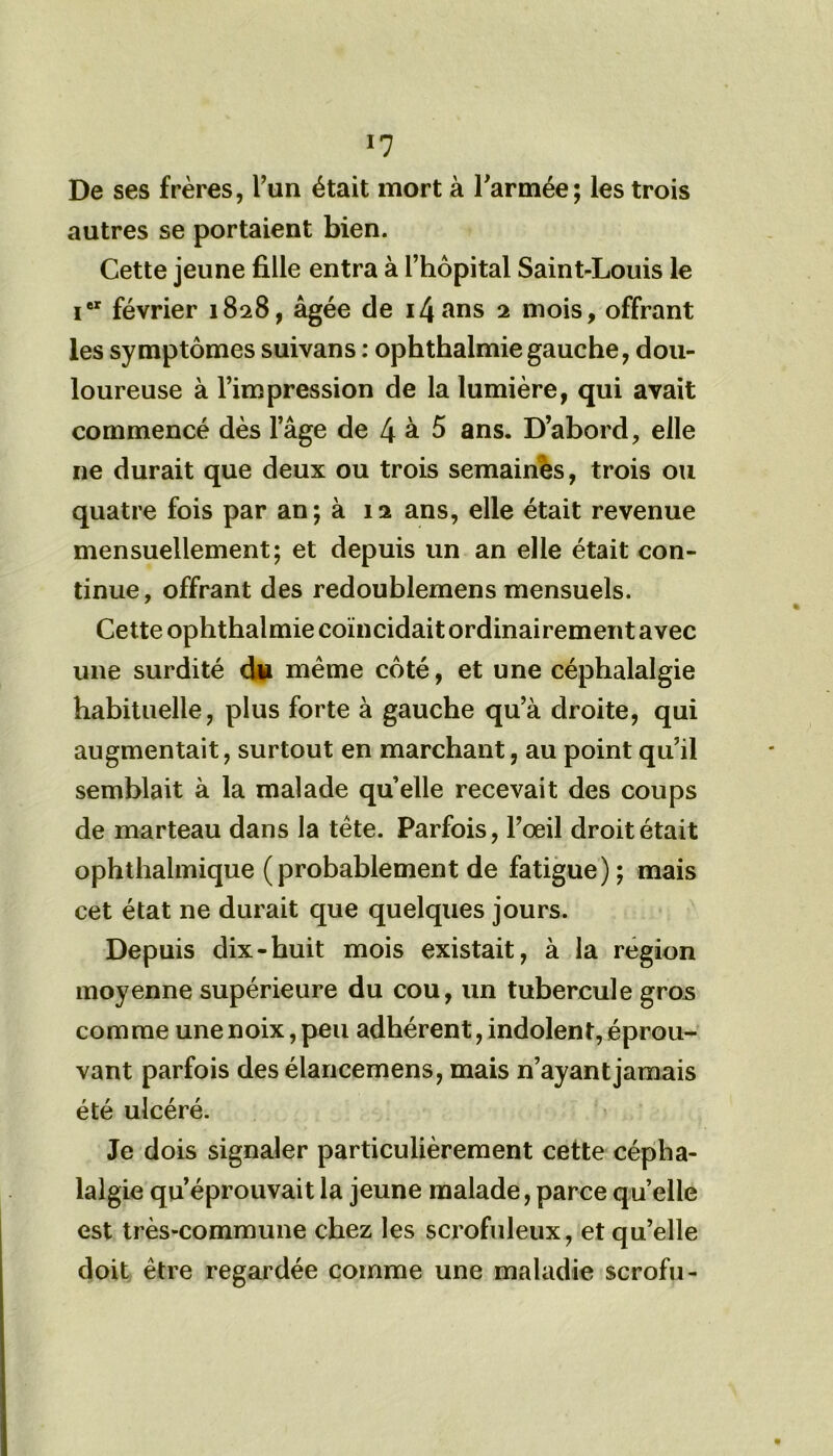 *7 De ses frères, l’un était mort à l'armée; les trois autres se portaient bien. Cette jeune fille entra à l’hôpital Saint-Louis le ier février 1828, âgée de i4ans 2 mois, offrant les symptômes suivans : ophthalmiegauche, dou- loureuse à l’impression de la lumière, qui avait commencé dès l’âge de 4 à 5 ans. D’abord, elle 11e durait que deux ou trois semaines, trois ou quatre fois par an ; à 12 ans, elle était revenue mensuellement; et depuis un an elle était con- tinue, offrant des redoublemens mensuels. Cette ophthalmie coïncidait ordinairement avec une surdité dw même côté, et une céphalalgie habituelle, plus forte à gauche qu’à droite, qui augmentait, surtout en marchant, au point qu’il semblait à la malade quelle recevait des coups de marteau dans la tête. Parfois, l’œil droit était ophthalmique (probablement de fatigue) ; mais cet état ne durait que quelques jours. Depuis dix-buit mois existait, à la région moyenne supérieure du cou, un tubercule gros comme une noix, peu adhérent, indolent, éprou- vant parfois des élancemens, mais n’ayant jamais été ulcéré. Je dois signaler particulièrement cette cépha- lalgie qu’éprouvait la jeune malade, parce quelle est très-commune chez les scrofuleux, et qu’elle doit être regardée comme une maladie scrofu-