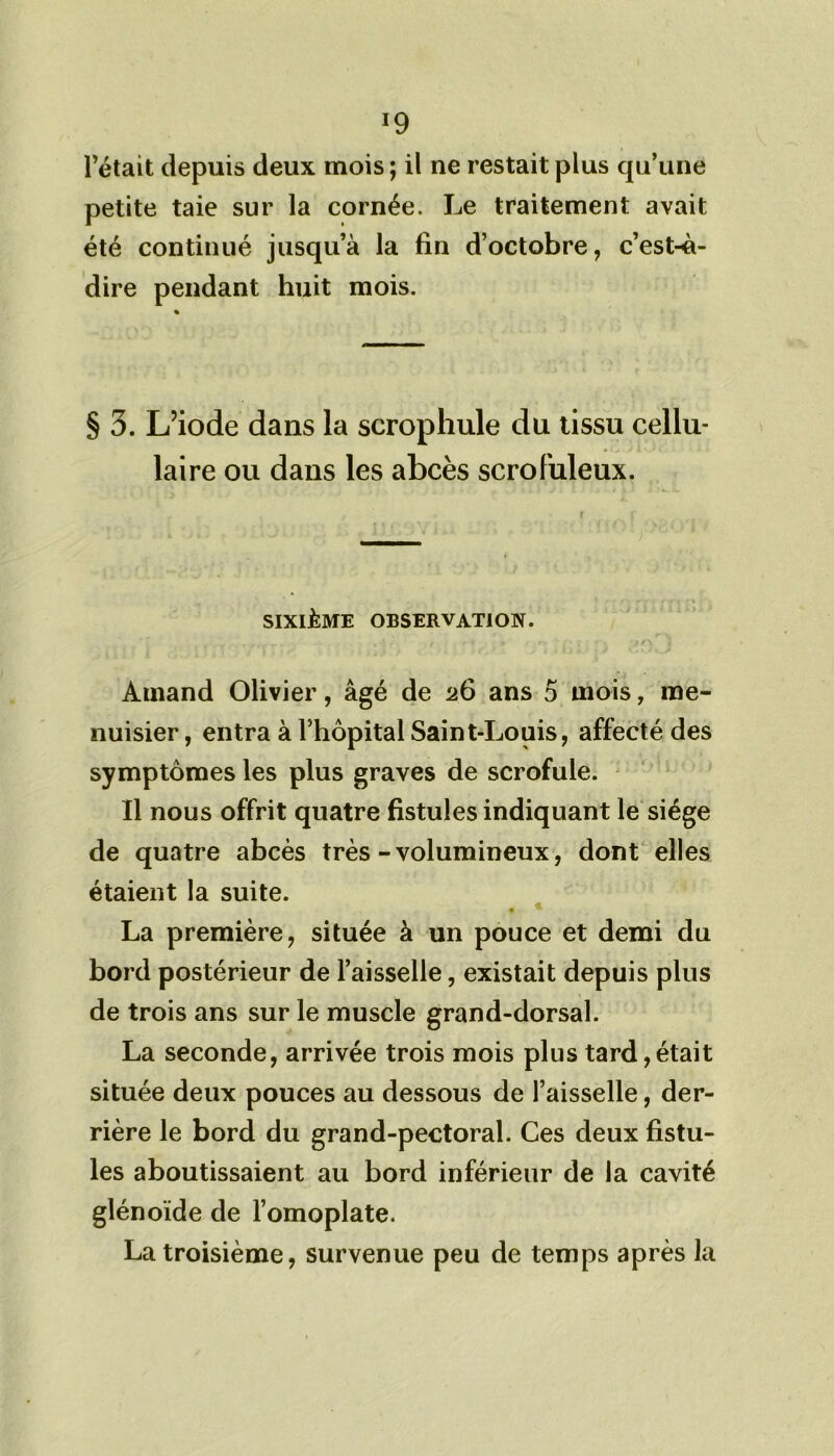 *9 l’était depuis deux mois; il ne restait plus qu’une petite taie sur la cornée. Le traitement avait été continué jusqu’à la fin d’octobre, c’est-à- dire pendant huit mois. § 3. L’iode dans la scrophule du tissu cellu- laire ou dans les abcès scrofuleux. SIXIÈME OBSERVATION. Arnand Olivier, âgé de 26 ans 5 mois, me- nuisier , entra à l’hôpital Saint-Louis, affecté des symptômes les plus graves de scrofule. Il nous offrit quatre fistules indiquant le siège de quatre abcès très-volumineux, dont elles étaient la suite. • ^ La première, située à un pouce et demi du bord postérieur de l’aisselle, existait depuis plus de trois ans sur le muscle grand-dorsal. La seconde, arrivée trois mois plus tard,était située deux pouces au dessous de l’aisselle, der- rière le bord du grand-pectoral. Ces deux fistu- les aboutissaient au bord inférieur de la cavité glénoïde de l’omoplate. La troisième, survenue peu de temps après la