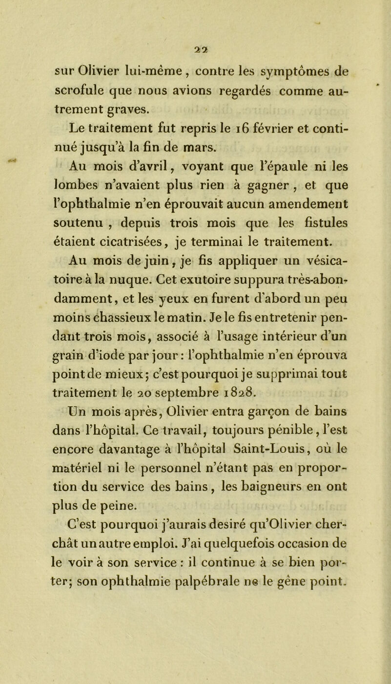 sur Olivier lui-même , contre les symptômes de scrofule que nous avions regardés comme au- trement graves. Le traitement fut repris le 16 février et conti- nué jusqu a la fin de mars. Au mois d’avril , voyant que l’épaule ni les lombes n’avaient plus rien à gagner , et que l’ophthalmie n’en éprouvait aucun amendement soutenu , depuis trois mois que les fistules étaient cicatrisées, je terminai le traitement. Au mois de juin, je fis appliquer un vésica- toire à la nuque. Cet exutoire suppura très-abon- damment , et les yeux en furent d’abord un peu moins chassieux le matin. Je le fis entretenir pen- dant trois mois, associé à l’usage intérieur d’un grain d’iode par jour : l’ophtbalmie n’en éprouva pointde mieux; c’est pourquoi je supprimai tout traitement le 20 septembre 1828. Un mois après, Olivier entra garçon de bains dans l’hôpital. Ce travail, toujours pénible, l’est encore davantage à l’hôpital Saint-Louis, où le matériel ni le personnel n’étant pas en propor- tion du service des bains , les baigneurs en ont plus de peine. C’est pourquoi j’aurais désiré qu’Olivier cher- chât un autre emploi. J’ai quelquefois occasion de le voir à son service : il continue à se bien por- ter; son ophthalmie palpébrale ne le gêne point.