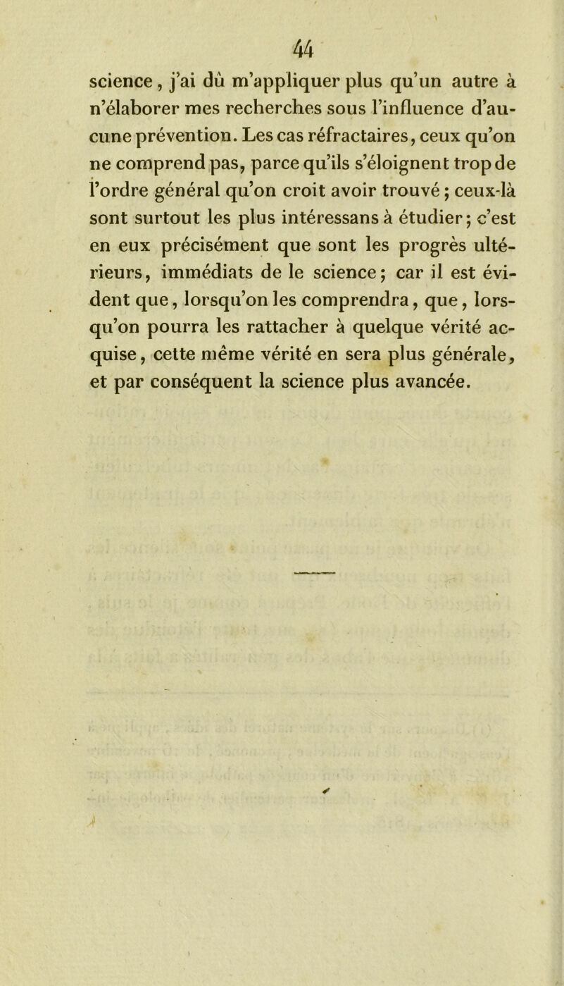 science , j’ai dû m’appliquer plus qu’un autre à n’élaborer mes recherches sous l’influence d’au- cune prévention. Les cas réfractaires, ceux qu’on ne comprend pas, parce qu’ils s’éloignent trop de l’ordre général qu’on croit avoir trouvé ; ceux-là sont surtout les plus intéressansà étudier; c’est en eux précisément que sont les progrès ulté- rieurs, immédiats de le science; car il est évi- dent que, lorsqu’on les comprendra, que, lors- qu’on pourra les rattacher à quelque vérité ac- quise, cette même vérité en sera plus générale, et par conséquent la science plus avancée.