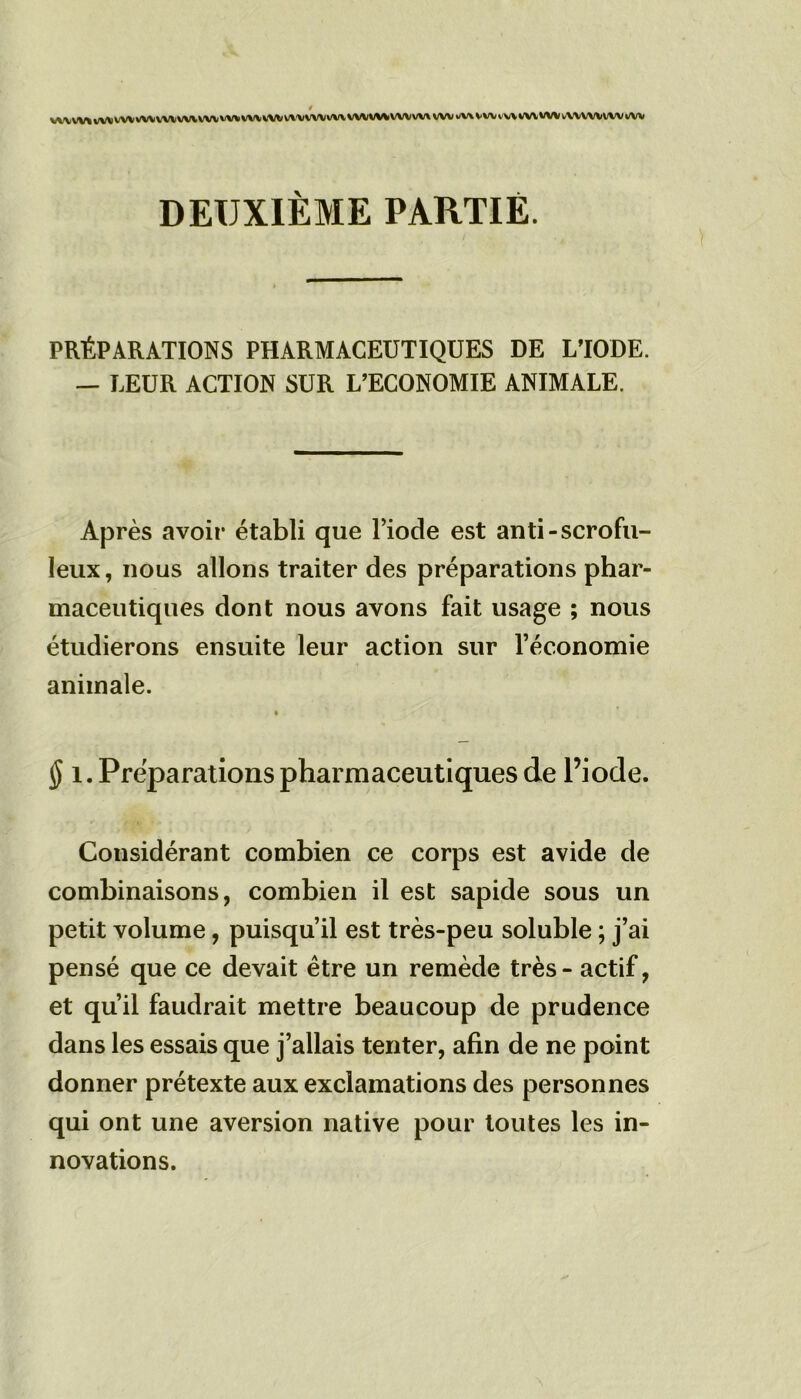 / V\^W*W\W\WVVWWVWVW*W\*WVVVWVW\WVVWWVW\WVwW*Wl'V\WVVWtWVV\lWVlfW DEUXIÈME PARTIE. PRÉPARATIONS PHARMACEUTIQUES DE L’IODE. — LEUR ACTION SUR L’ECONOMIE ANIMALE. Après avoir établi que Diode est anti-scrofu- leux , nous allons traiter des préparations phar- maceutiques dont nous avons fait usage ; nous étudierons ensuite leur action sur l’économie animale. § i. Préparations pharmaceutiques de l’iode. Considérant combien ce corps est avide de combinaisons, combien il est sapide sous un petit volume, puisqu’il est très-peu soluble ; j’ai pensé que ce devait être un remède très - actif, et qu’il faudrait mettre beaucoup de prudence dans les essais que j’allais tenter, afin de ne point donner prétexte aux exclamations des personnes qui ont une aversion native pour toutes les in- novations.