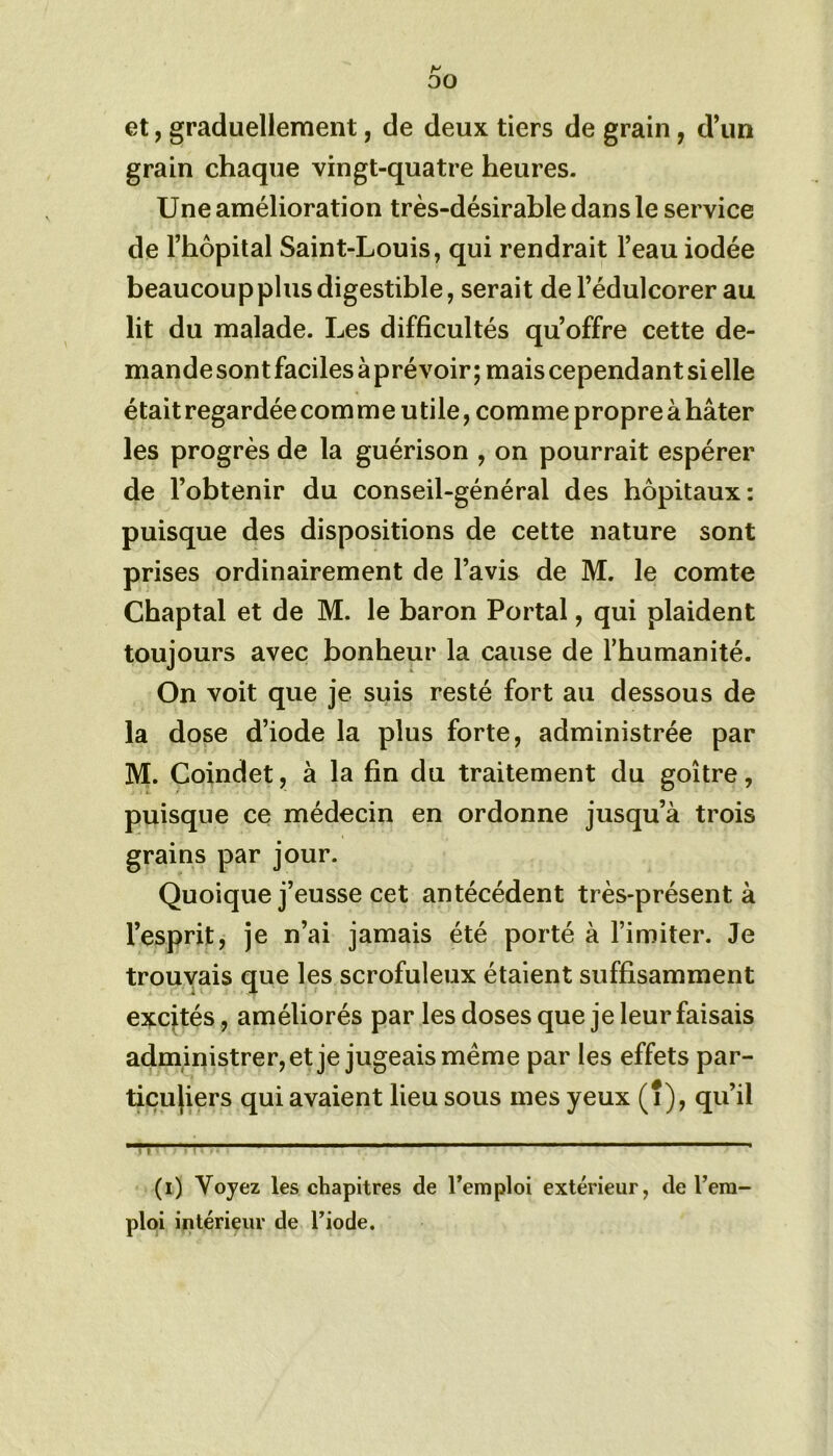 H 00 et, graduellement, de deux tiers de grain, d’un grain chaque vingt-quatre heures. Une amélioration très-désirable dans le service de l’hôpital Saint-Louis, qui rendrait l’eau iodée beaucoup plus digestible, serait de l’édulcorer au lit du malade. Les difficultés qu’offre cette de- mande sont faciles à prévoir ; mais cependant si elle était regardée com me utile, comme propre à hâter les progrès de la guérison , on pourrait espérer de l’obtenir du conseil-général des hôpitaux: puisque des dispositions de cette nature sont prises ordinairement de l’avis de M. le comte Chaptal et de M. le baron Portai, qui plaident toujours avec bonheur la cause de l'humanité. On voit que je suis resté fort au dessous de la dose d’iode la plus forte, administrée par M. Coindet, à la fin du traitement du goitre, puisque ce médecin en ordonne jusqu’à trois grains par jour. Quoique j’eusse cet antécédent très-présent à l’esprit, je n’ai jamais été porté à l’imiter. Je trouvais que les scrofuleux étaient suffisamment exqtés, améliorés par les doses que je leur faisais administrer, et je jugeais meme par les effets par- ticuliers qui avaient lieu sous mes yeux (î), qu’il | \ (i) Voyez les chapitres de l’emploi extérieur, de l’em- ploi intérieur de l’iode.