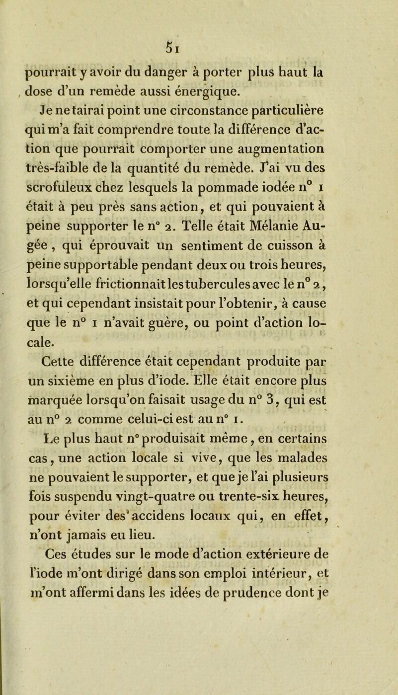 pourrait y avoir du danger à porter plus haut la , dose d’un remède aussi énergique. Je ne tairai point une circonstance particulière qui m’a fait comprendre toute la différence d’ac- tion que pourrait comporter une augmentation très-faible de la quantité du remède. J’ai vu des scrofuleux chez lesquels la pommade iodée n° i était à peu près sans action, et qui pouvaient à peine supporter le n° 2. Telle était Mélanie Au- gée , qui éprouvait un sentiment de cuisson à peine supportable pendant deux ou trois heures, lorsqu’elle frictionnait les tubercules avec len°2, et qui cependant insistait pour l’obtenir, à cause que le n° 1 n’avait guère, ou point d’action lo- cale. Cette différence était cependant produite par un sixième en plus d’iode. Elle était encore plus marquée lorsqu’on faisait usage du n° 3, qui est au n° 2 comme celui-ci est au n° 1. Le plus haut n° produisait meme, en certains cas, une action locale si vive, que les malades ne pouvaient le supporter, et que je l’ai plusieurs fois suspendu vingt-quatre ou trente-six heures, pour éviter des'accidens locaux qui, en effet, n’ont jamais eu lieu. Ces études sur le mode d’action extérieure de l’iode m’ont dirigé dans son emploi intérieur, et m’ont affermi dans les idées de prudence dont je