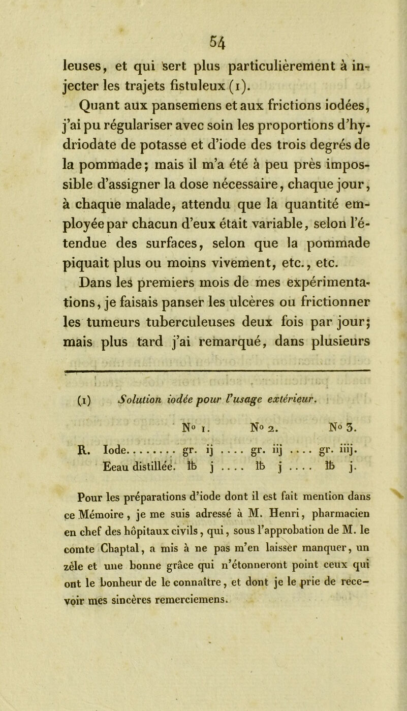 leuses, et qui Isert plus particulièrement à in- jecter les trajets fistuleux (i). Quant aux pansemens et aux frictions iodées, j’ai pu régulariser avec soin les proportions d’hy- driodate de potasse et d’iode des trois degrés de la pommade; mais il m’a été à peu près impos- sible d’assigner la dose nécessaire, chaque jour, à chaque malade, attendu que la quantité em- ployée par chacun d’eux était variable, selon l’é- tendue des surfaces, selon que la pommade piquait plus ou moins vivement, etc., etc. Dans les premiers mois de mes expérimenta- tions, je faisais panser les ulcères ou frictionner les tumeurs tuberculeuses deux fois par jour; mais plus tard j’ai remarqué, dans plusieurs (i) Solution iodée pour Vusage extérieur. N° !. N° 2. N» 3. R. Iode gr. ij .... gr. iij gr. iiij. Eeau distillée. îb j .. . . îb j .. . . îb j. Pour les préparations d’iode dont il est fait mention dans ee Mémoire , je me suis adressé à M. Henri, pharmacien en chef des hôpitaux civils, qui, sous l’approbation de M. le comte Chaptal, a mis à ne pas m’en laisser manquer, un zèle et une bonne grâce qui n’étonneront point ceux qui ont le bonheur de le connaître, et dont je le prie de rece- voir mes sincères remerciemens.