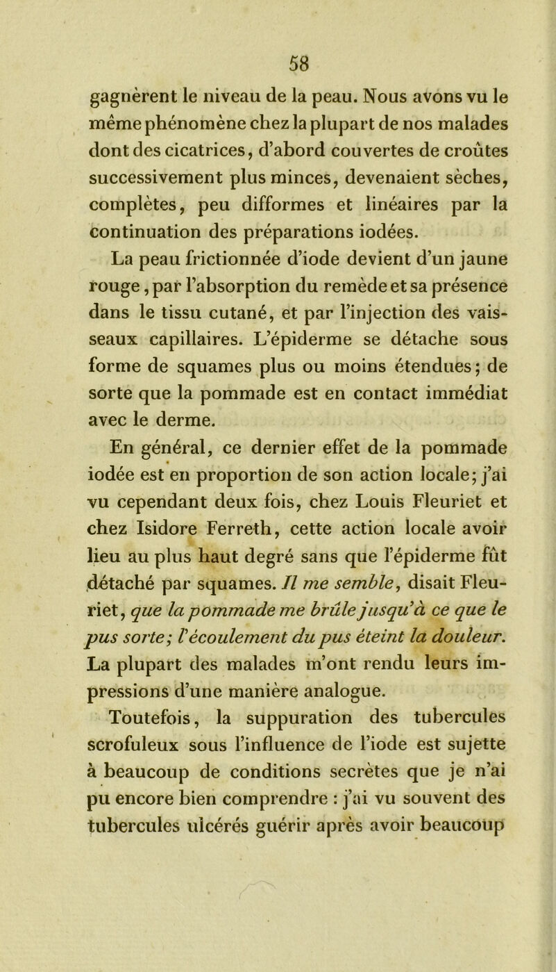 gagnèrent le niveau de la peau. Nous avons vu le meme phénomène chez la plupart de nos malades dont des cicatrices, d’abord couvertes de croûtes successivement plus minces, devenaient sèches, complètes, peu difformes et linéaires par la continuation des préparations iodées. La peau frictionnée d’iode devient d’un jaune rouge, par l’absorption du remède et sa présence dans le tissu cutané, et par l’injection des vais- seaux capillaires. L’épiderme se détache sous forme de squames plus ou moins étendues ; de sorte que la pommade est en contact immédiat avec le derme. En général, ce dernier effet de la pommade iodée est en proportion de son action locale; j’ai vu cependant deux fois, chez Louis Fleuriet et chez Isidore Ferreth, cette action locale avoir lieu au plus haut degré sans que l’épiderme fût détaché par squames. Il me semble, disait Fleu- riet, que la pommade me brûle jusqu'à ce que le pus sorte; Vécoulement du pus éteint la douleur. La plupart des malades m’ont rendu leurs im- pressions d’une manière analogue. Toutefois, la suppuration des tubercules scrofuleux sous l’influence de l’iode est sujette à beaucoup de conditions secrètes que je n’ai pu encore bien comprendre : j’ai vu souvent des tubercules ulcérés guérir après avoir beaucoup