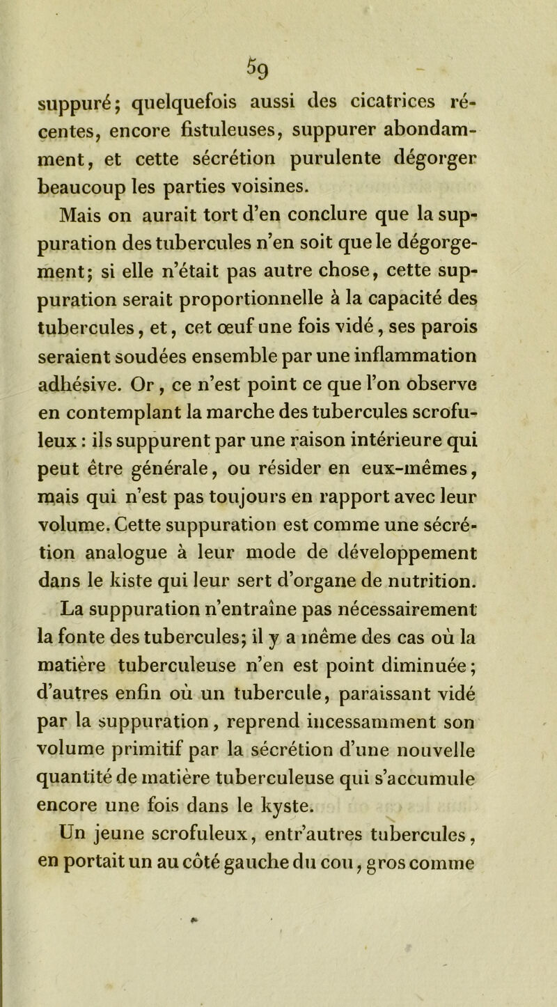 suppuré; quelquefois aussi des cicatrices ré- centes, encore fistuleuses, suppurer abondam- ment, et cette sécrétion purulente dégorger beaucoup les parties voisines. Mais on aurait tort d’en conclure que la sup- puration des tubercules n’en soit que le dégorge- ment; si elle n’était pas autre chose, cette sup- puration serait proportionnelle à la capacité des tubercules, et, cet œuf une fois vidé, ses parois seraient soudées ensemble par une inflammation adhésive. Or , ce n’est point ce que l’on observe en contemplant la marche des tubercules scrofu- leux : ils suppurent par une raison intérieure qui peut être générale, ou résider en eux-mêmes, mais qui n’est pas toujours en rapport avec leur volume. Cette suppuration est comme une sécré- tion analogue à leur mode de développement dans le kiste qui leur sert d’organe de nutrition. La suppuration n’entraîne pas nécessairement la fonte des tubercules; il y a même des cas où la matière tuberculeuse n’en est point diminuée ; d’autres enfin où un tubercule, paraissant vidé par la suppuration, reprend incessamment son volume primitif par la sécrétion d’une nouvelle quantité de matière tuberculeuse qui s’accumule encore une fois dans le kyste. Un jeune scrofuleux, entr’autres tubercules, en portait un au côté gauche du cou, gros comme