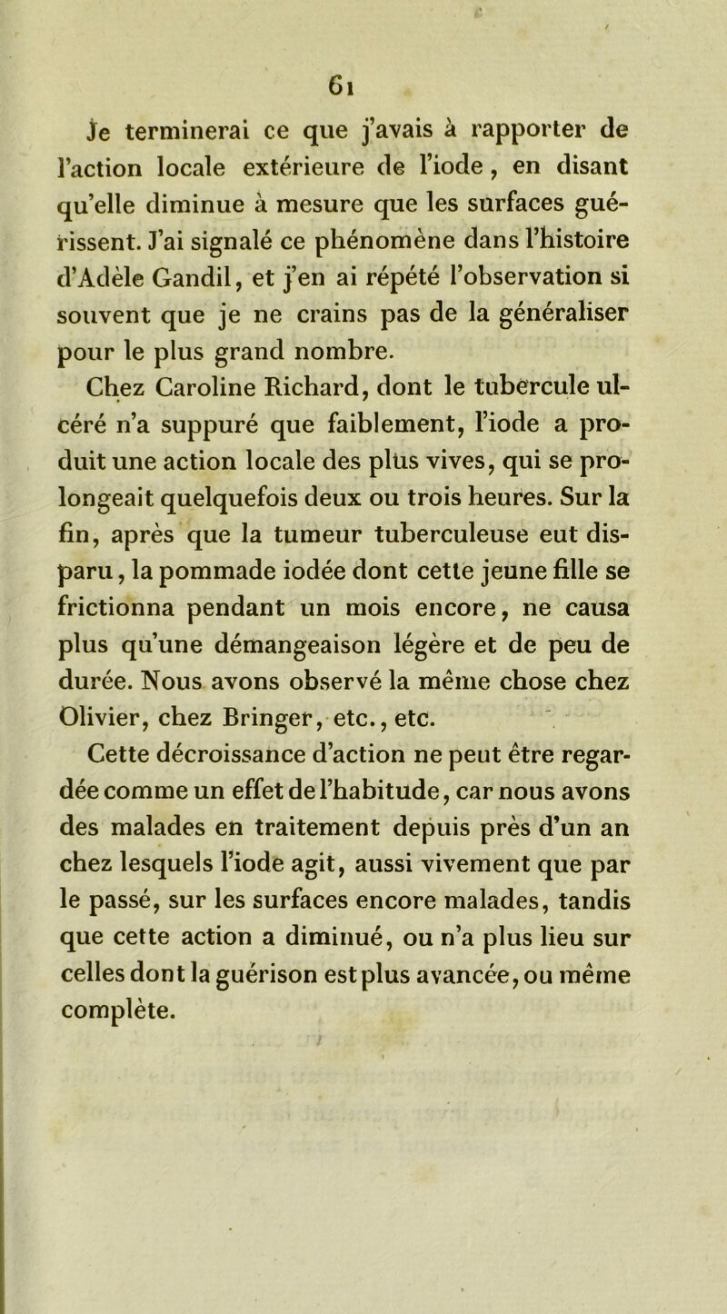 je terminerai ce que j’avais à rapporter de l’action locale extérieure de l’iode , en disant qu’elle diminue à mesure que les surfaces gué- rissent. J’ai signalé ce phénomène dans l’histoire d’Adèle Gandil, et j’en ai répété l’observation si souvent que je ne crains pas de la généraliser pour le plus grand nombre. Chez Caroline Richard, dont le tubercule ul- céré n’a suppuré que faiblement, l’iode a pro- duit une action locale des plus vives, qui se pro- longeait quelquefois deux ou trois heures. Sur la fin, après que la tumeur tuberculeuse eut dis- paru , la pommade iodée dont cette jeune fille se frictionna pendant un mois encore, ne causa plus qu’une démangeaison légère et de peu de durée. Nous avons observé la même chose chez Olivier, chez Bringer, etc., etc. Cette décroissance d’action ne peut être regar- dée comme un effet de l’habitude, car nous avons des malades en traitement depuis près d’un an chez lesquels l’iode agit, aussi vivement que par le passé, sur les surfaces encore malades, tandis que cette action a diminué, ou n’a plus lieu sur celles dont la guérison est plus avancée, ou même complète.