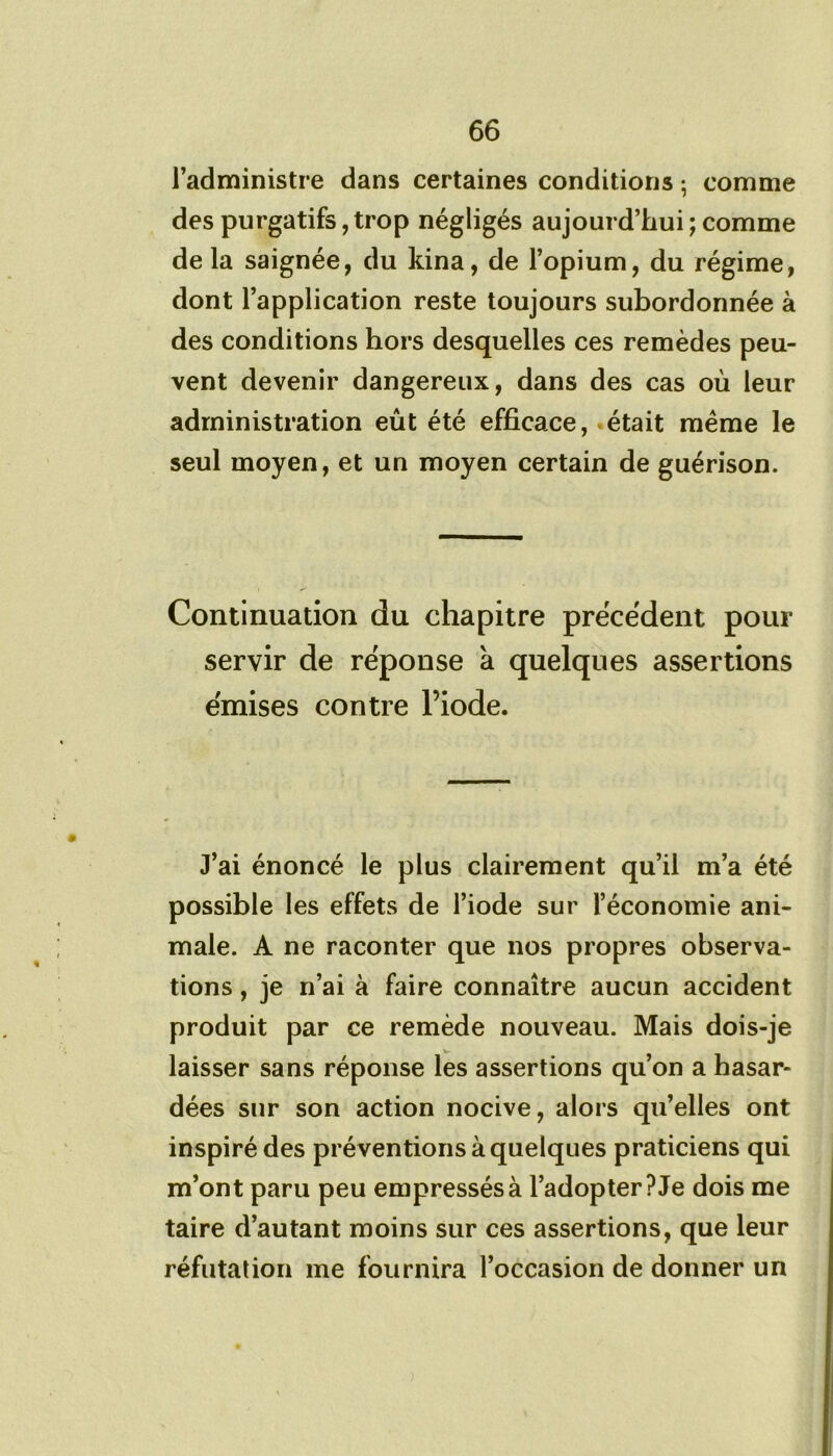 l’administre dans certaines conditions ; comme des purgatifs, trop négligés aujourd’hui ; comme de la saignée, du kina, de l’opium, du régime, dont l’application reste toujours subordonnée à des conditions hors desquelles ces remèdes peu- vent devenir dangereux, dans des cas où leur administration eût été efficace, était meme le seul moyen, et un moyen certain de guérison. Continuation du chapitre précèdent pour servir de réponse à quelques assertions émises contre l’iode. J’ai énoncé le plus clairement qu’il m’a été possible les effets de l’iode sur l’économie ani- male. A ne raconter que nos propres observa- tions , je n’ai à faire connaître aucun accident produit par ce remède nouveau. Mais dois-je laisser sans réponse les assertions qu’on a hasar- dées sur son action nocive, alors qu’elles ont inspiré des préventions à quelques praticiens qui m’ont paru peu empressés à l’adopter? Je dois me taire d’autant moins sur ces assertions, que leur réfutation me fournira l’occasion de donner un