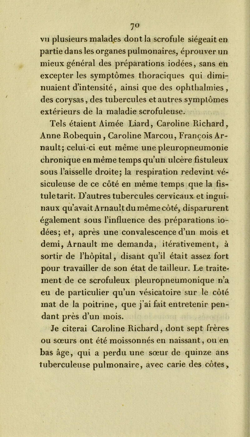 7° vu plusieurs malades dont la scrofule siégeait en partie dans les organes pulmonaires, éprouver un mieux général des préparations iodées, sans en excepter les symptômes thoraciques qui dimi- nuaient d’intensité, ainsi que des ophthalmies, des corysas, des tubercules et autres symplômes extérieurs de la maladie scrofuleuse. Tels étaient Aimée Liard, Caroline Richard, Anne Robequin , Caroline Marcou, François Ar- nault; celui-ci eut même une pleuropneumonie chronique en meme temps qu’un ulcère fistuleux sous l’aisselle droite; la respiration redevint vé- siculeuse de ce côté en même temps que la fis- tule tarit. D’autres tubercules cervicaux et ingui- naux qu’avait A rnault du même côté, disparurent également sous l’influence des préparations io- dées; et, après une convalescence d’un mois et demi, Arnault me demanda, itérativement, à sortir de l’hôpital, disant qu’il était assez fort pour travailler de son état de tailleur. Le traite- ment de ce scrofuleux pleuropneumonique n’a eu de particulier qu’un vésicatoire sur le côté mat de la poitrine, que j’ai fait entretenir pen- dant près d’un mois. Je citerai Caroline Richard, dont sept frères ou sœurs ont été moissonnés en naissant, ou en bas âge, qui a perdu une sœur de quinze ans tuberculeuse pulmonaire, avec carie des côtes,