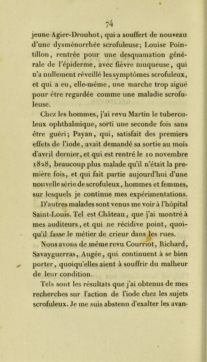 jeune Agier-Drouhot, qui a souffert de nouveau d'une dysménorrhée scrofuleuse; Louise Poin- tillon, rentrée pour une desquamation géné- rale de l'épiderme, avec fièvre muqueuse, qui n’a nullement réveillé les symptômes scrofuleux, et qui a eu, elle-même, une marche trop aiguë pour être regardée comme une maladie scrofu- leuse. Chez les hommes, j’ai revu Martin le tubercu- leux ophlhalmique, sorti une seconde fois sans être guéri; Payan, qui, satisfait des premiers effets de l’iode, avait demandé sa sortie au mois d’avril dernier, et qui est rentré le 10 novembre 1828, beaucoup plus malade qu’il n’était la pre- mière fois, et qui fait partie aujourd’hui d’une nouvelle série de scrofuleux, hommes et femmes, sur lesquels je continue mes expérimentations. D’autres malades sont venus me voir à l’hôpital Saint-Louis. Tel est Château, que j’ai montré à mes auditeurs, et qui ne récidive point, quoi- qu’il fasse le métier de crieur dans les rues. Nous avons de même revu Courriot, Richard, Savayguerras, Augée, qui continuent à se bien porter, quoiqu’elles aient à souffrir du malheur de leur condition. Tels sont les résultats que j’ai obtenus de mes recherches sur l’action de l’iode chez les sujets scrofuleux. Je me suis abstenu d’exalter les avan-