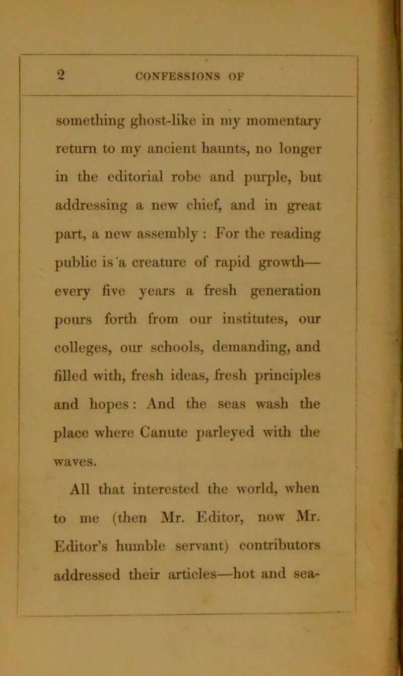 o something ghost-like in my momentary return to my ancient haunts, no longer in the editorial robe and piu^le, but addressing a new chief, and in great part, a new assembly : For the reading public is'a creature of rapid growth— every five years a fresh generation pours forth from our institutes, our colleges, our schools, demanding, and filled with, fresh ideas, fresh principles and hopes: And the seas wash the place where Canute parleyed with the waves. All that interested the world, when to me (then Mr. Editor, now Mr. Editor’s humble servant) contributors addressed their articles—hot and sea-