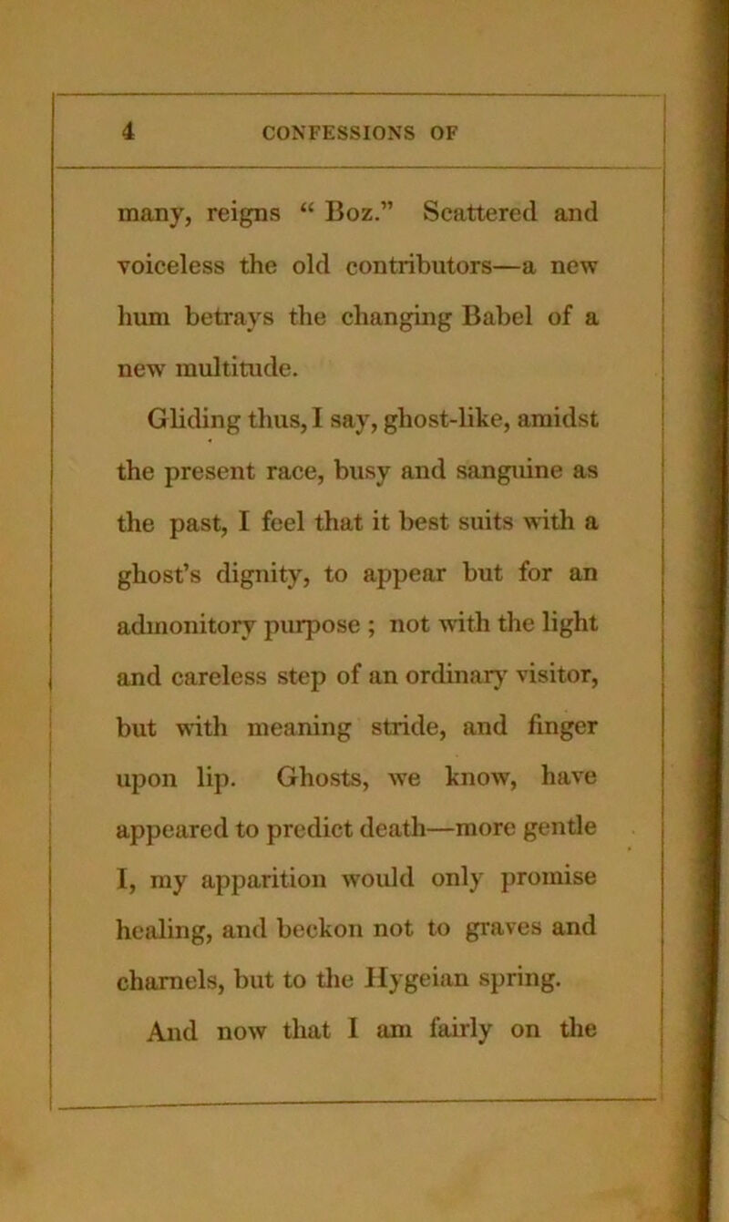 many, reigns “ Boz.” Scattered and voiceless the old contributors—a new hum betrays the changing Babel of a new multitude. Gliding thus, I say, ghost-like, amidst the present race, busy and sanguine as the past, I feel that it best suits with a ghost’s dignity, to appear but for an admonitory purpose ; not with the light and careless step of an ordinarj' visitor, but with meaning stride, and finger upon lip. Ghosts, we know, have appeared to predict death—more gentle I, my apparition would only promise healing, and beckon not to graves and charnels, but to the Hygeian spring. And now that I am fairly on the