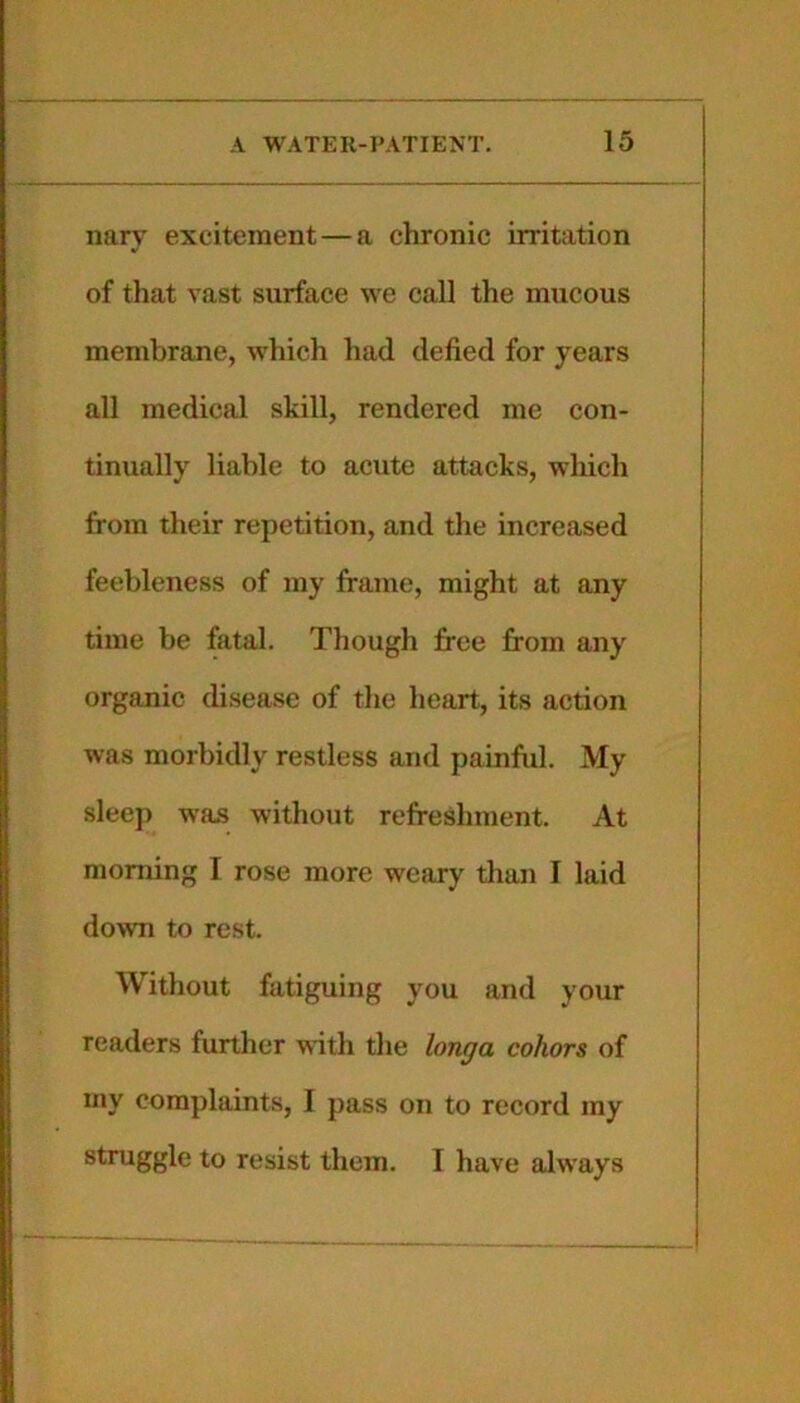 nary excitement—a chronic irritation of that vast surface we call the mucous membrane, which had defied for years all medical skill, rendered me con- tinually liable to acute attacks, which from their repetition, and the increased feebleness of my frame, might at any time be fatal. Though free from any organic di.sease of the heart, its action was morbidly restless and painful. My sleep was without refreshment. At morning I rose more weary than I laid down to rest. Without fatiguing you and your readers further ^^'ith the longa cohors of my complaints, I pass on to record my struggle to resist them. I have always