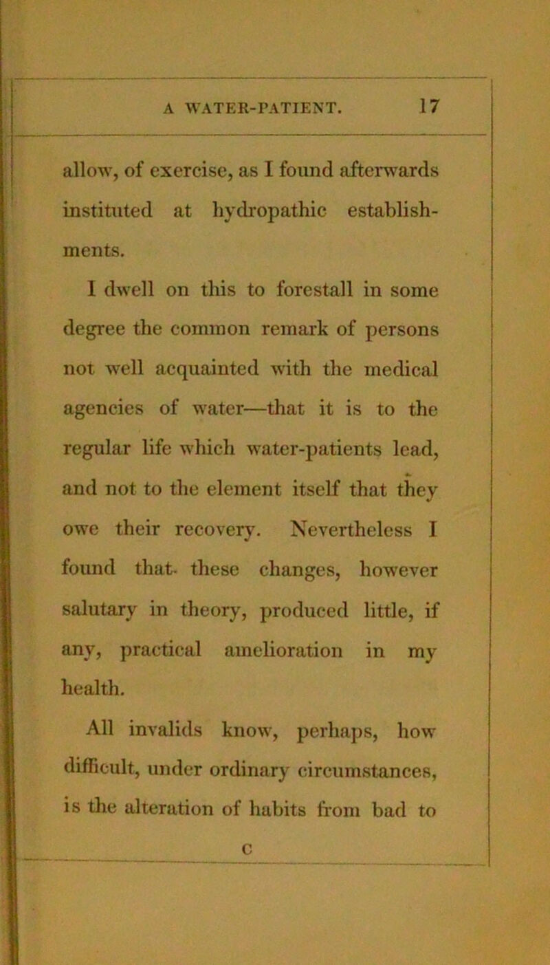 allow, of exercise, as I found afteiwards instituted at hydropathic establish- ments. I dwell on this to forestall in some degree the common remark of persons not well acquainted with the medical agencies of water—that it is to the regular life wliich water-patients lead, and not to the element itself that they owe their recover}'. Nevertheless I found that- these ehanges, however salutary in theory, produced little, if any, practical amelioration in my health. All invalids know, perhaj)S, how difficult, under ordinary circumstances, is the alteration of habits from bad to