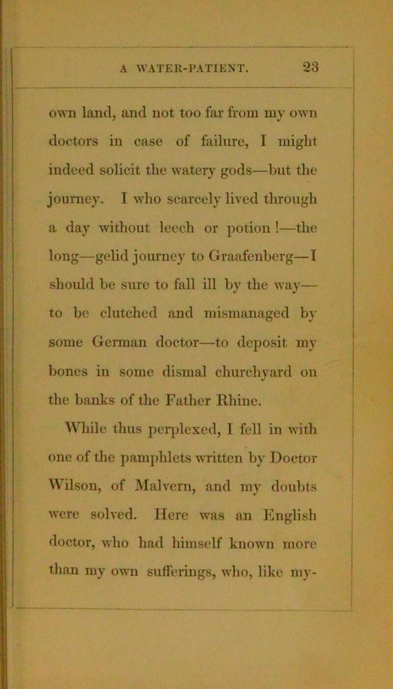 own land, and not too far from my own doctors in case of failure, I might indeed solicit the watery gods—but the journey. I who scarcely lived through a day without leech or potion !—the long—gelid journey to Graafenberg—I should be sure to fall ill by the way— to be clutched and mismanaged by some German doctor—to deposit my bones in some dismal churchyard on the banks of the Father Rhine. Wliile thus pcrjdexed, I fell in Avith one of the pamjihlets written by Doctor Wilson, of Malvern, and my doubts were solved. Here was an English doctor, who had himself known more than my oAvn sufferings, who, like my-