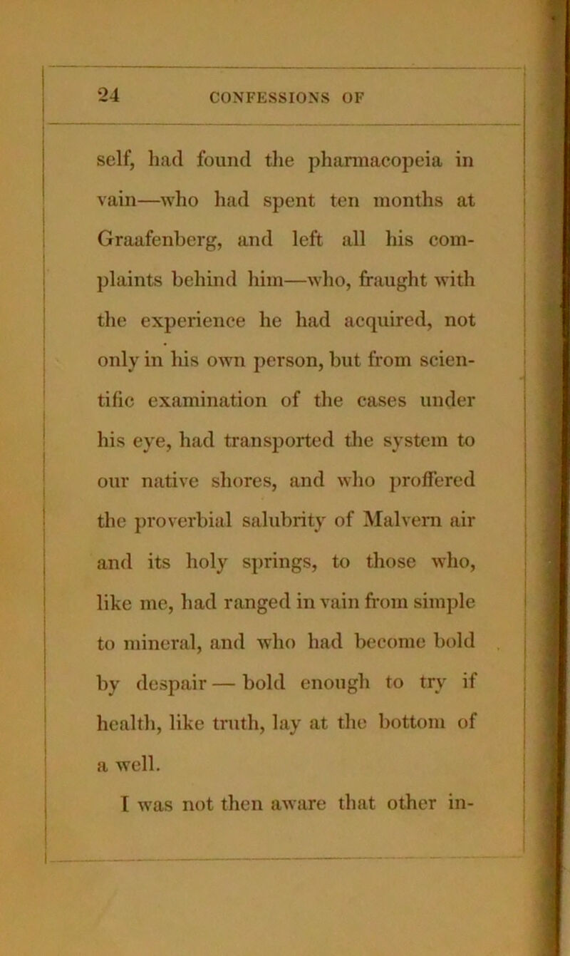 self, had found the pharmacopeia in vain—who liad spent ten months at Graafenberg, and left all his com- plaints behind him—who, fraught with the experience he had acquired, not only in his own person, but from scien- tific examination of the cases under his eye, had transported the system to our native shores, and who proffered the proverbial salubrity of Malvern air and its holy sjirings, to those who, like me, had ranged in vain from simple to mineral, and who had become bold by despair — bold enough to try if health, like truth, lay at the bottom of a well, I was not then aware that other in-
