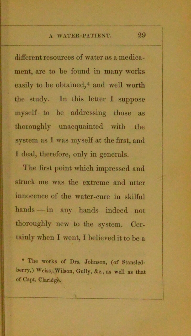 different resources of water as a medica- ment, are to be found in many works easily to be obtained,* and well worth the Study. In this letter 1 suppose myself to be addressing those as thoroughly unac(]uainted with the system as 1 was myself at the first, and I deal, therefore, only in generals. The first point whieli impressed and stnick me was the extreme and utter innocence of the water-cure in skilful hands — in any hands indeed not thoroughly new to the system. Cer- tainly when I went, I believed it to be a * The works of Drs. Johnson, (of Stansled- ^^eiss,, Wilson, Gully, &c., as well as that of Capt. Claridge.