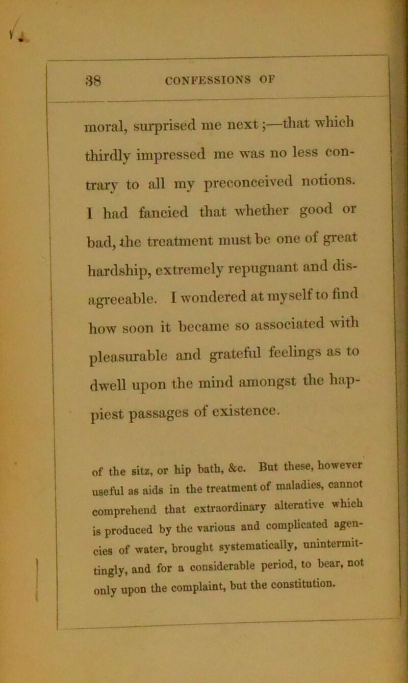 inoi’al, surprised me next;—that wliich thirdly impressed me was no less con- trar}' to all my preconceived notions. I had fancied that whether good or bad, the treatment must he one of great hardship, extremely repugnant and dis- agi’eeahle. I wondered at myself to find how soon it became so associated with pleasurable and gratefiil feelings as to dwell upon the mind amongst the hap- jiiest passages of existence. of the sitz, or hip hath, &c. But these, however useful as aids in the treatment of maladies, cannot comprehend that extraordinary alterative which is produced by the various and complicated agen- cies of water, brought systematically, unintermit- tingly, and for a considerable period, to bear, not only upon the complaint, but the constitution.