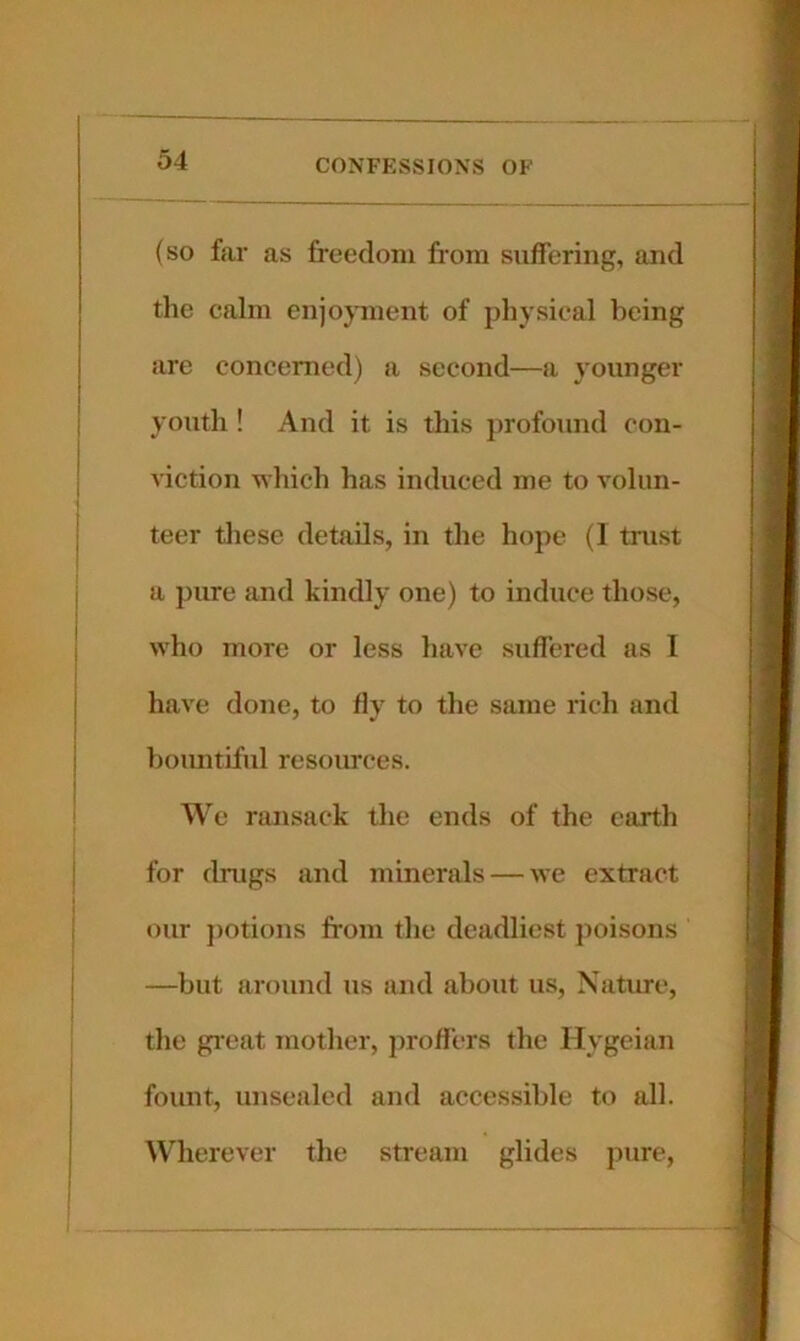 (so far as freedom from suffering, and the calm enjoyment of physical being are concerned) a second—a younger youth ! And it is this profound con- viction wliich has induced me to volun- teer these details, in the hope (1 trust a piu-e and kindly one) to induce those, who more or less have suffered as 1 have done, to flv to the same rich and bountiful resoiu'ces. We ransack the ends of the earth for drugs and minerals — we extract our ])otions from the deadliest jioisons —but around us and about us. Nature, the gi’eat mother, profi'ers the Hygeian fount, unsealed and accessible to all. Wherever the stream glides pure.