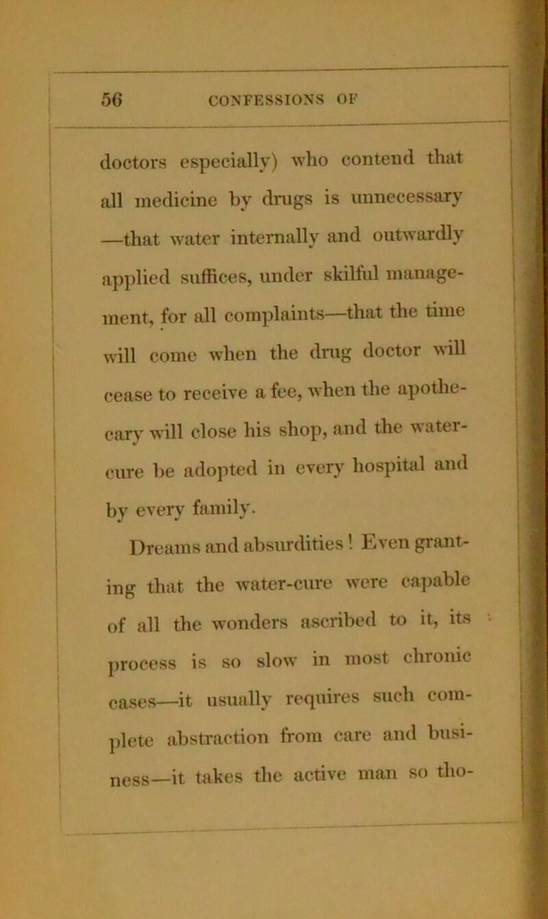 doctors especially) who contend that all medicine by drugs is unnecessary —that water internally and outwardly applied suffices, under skilful manage- ment, for all complaints—that the time will come when the drug doctor will cease to receive a fee, when the apothe- cary will close his shop, and the water- cure lie adopted in every hospital and by every family. Dreams and absurdities! Even grant- ing that the water-cure were capable of all the wonders ascribed to it, its cases—it usually requires such com- plete abstraction from care and busi- ness—it takes the active man so tho- process is so slow in most chronic