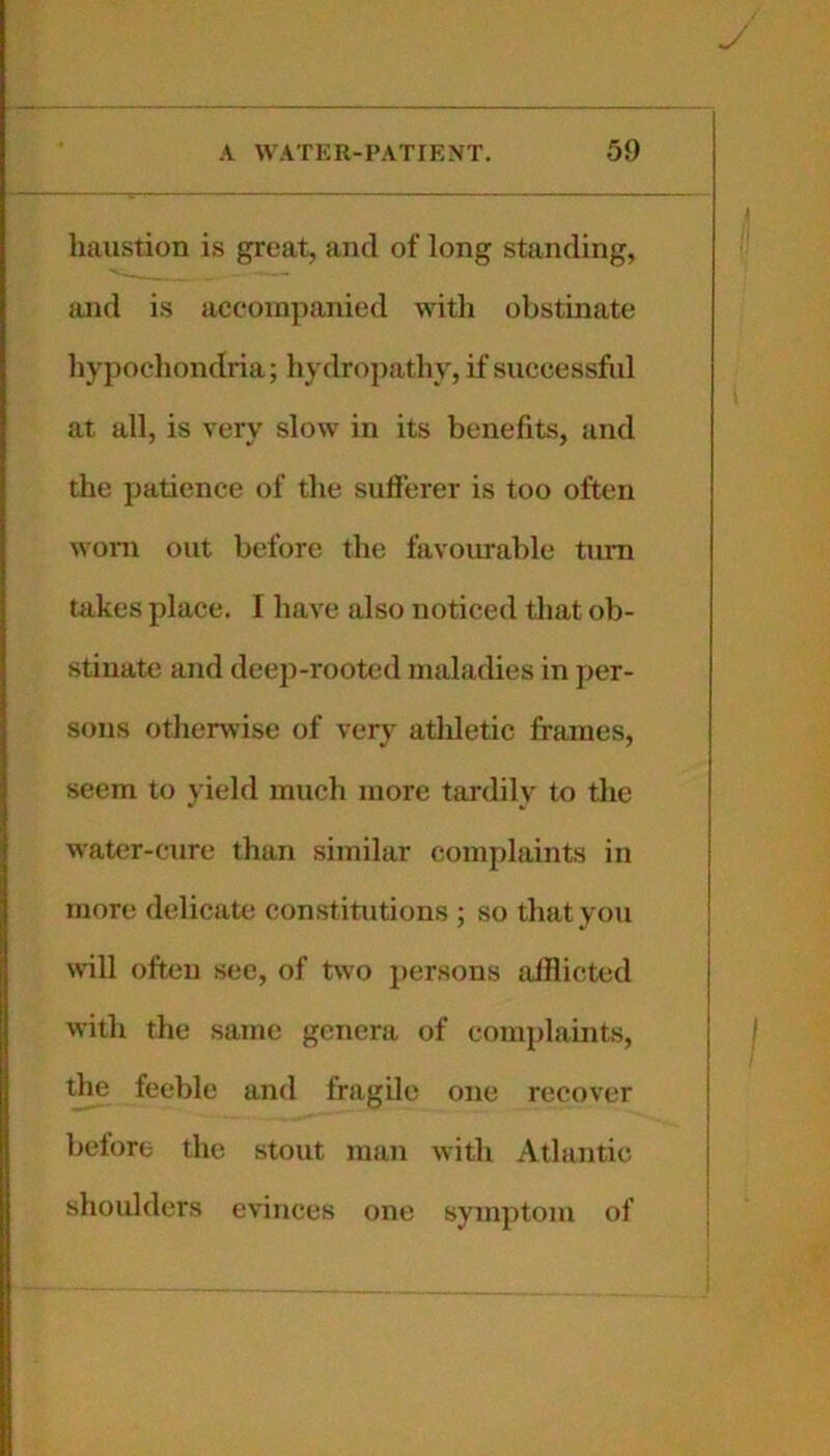 haiistion is great, and of long standing, and is accompanied witli obstinate liypocliondria; liydrojiathy, if successful at all, is very slow in its benefits, iind the patience of the sufferer is too often woni out before the favourable turn takes place. I have also noticed that ob- stinate and deep-rooted maladies in per- sons otherwise of very athletic frames, seem to yield much more tardily to the Avater-cure than similar complaints in more delicate constitutions ; so that you will often see, of two j)ersons afflicted with the same genera of complaints, the feeble and fragile one recover before the stout man with Atlantic shoulders evinces one symptom of